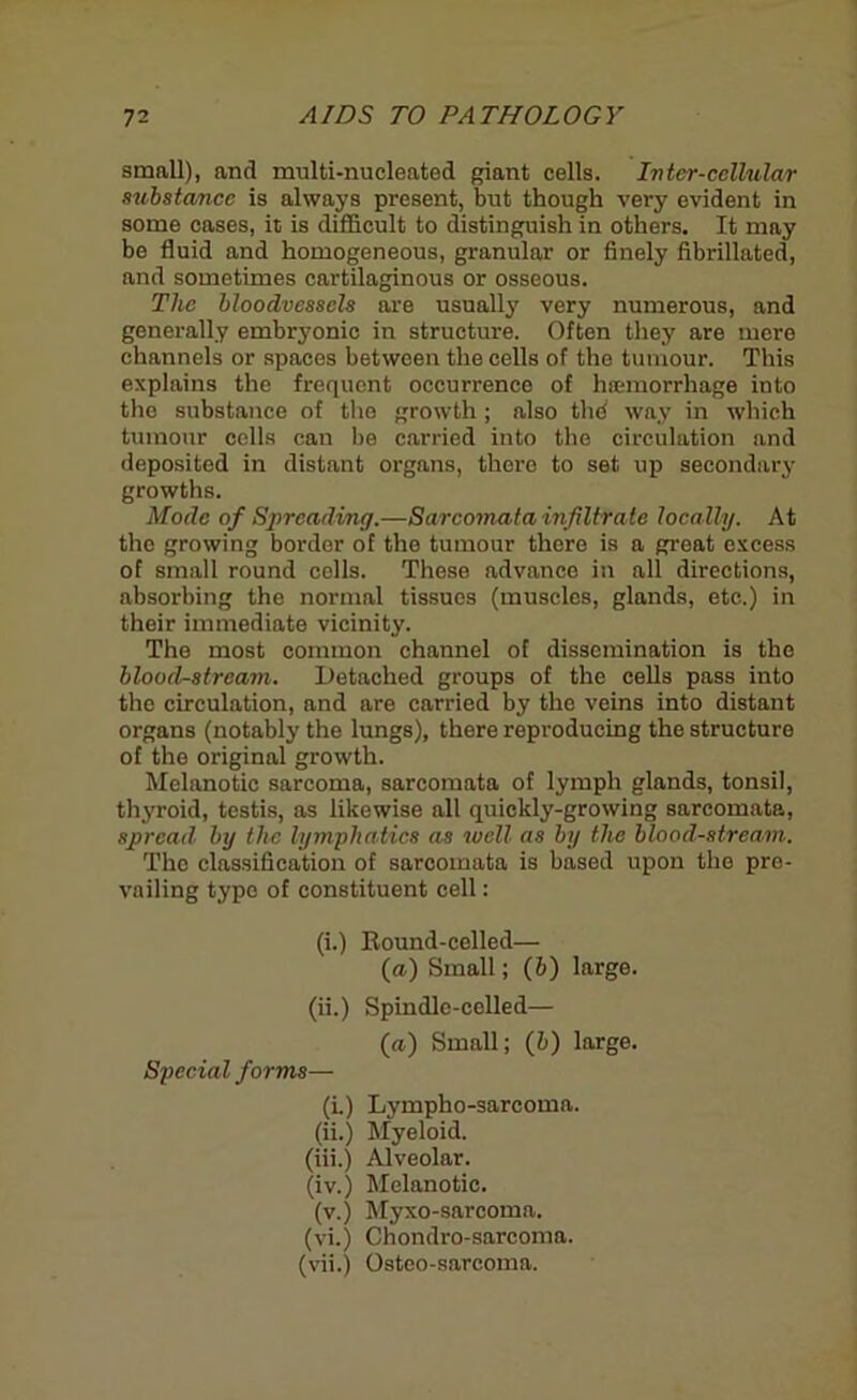small), and multi-micleatod giant cells. Inter-cellular substance is always present, but though very evident in some cases, it is difficult to distinguish in others. It may be fluid and homogeneous, granular or finely fibrillated, and sometimes cartilaginous or osseous. The bloodvessels are usually very numerous, and generally embryonic in structure. Often they are mere channels or spaces between the cells of the tumour. This explains the frequent occurrence of haemorrhage into the substance of the growth; also the way in which tumour cells can be carried into the circulation and deposited in distant organs, there to set up secondary growths. Mode of Spreading.—Sarcomata infiltrate locally. At the growing border of the tumour there is a great excess of small round cells. These advance in all directions, absorbing the normal tissues (muscles, glands, etc.) in their immediate vicinity. The most common channel of dissemination is the bloodstream. Detached groups of the cells pass into the circulation, and are carried by the veins into distant organs (notably the lungs), there reproducing the structure of the original growth. Melanotic sarcoma, sarcomata of lymph glands, tonsil, thyroid, testis, as likewise all quickly-growing sarcomata, spread, by the lymphatics as well as by the bloodstream. The classification of sarcomata is based upon the pre- vailing typo of constituent cell: (i.) Round-celled— (a) Small; (6) large. (ii.) Spindle-celled— (a) Small; (b) large. Special forms— (i.) Lympho-sarcoma. (ii.) Myeloid. (iii.) Alveolar. (iv.) Melanotic. (v.) Myxo-sarcoma. (vi.) Chondro-sarcoma. (vii.) Osteo-sarcoma.