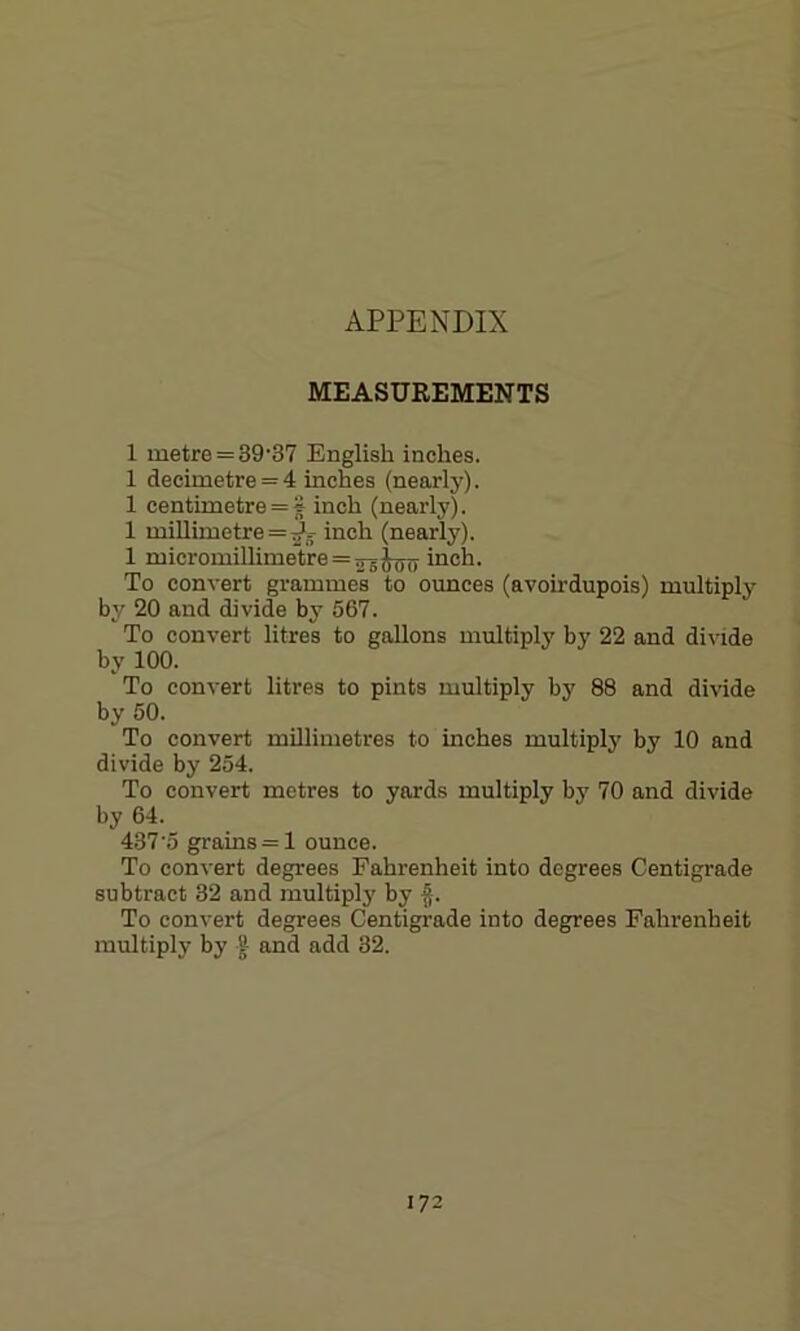 APPENDIX MEASUREMENTS 1 metre = 39-37 English inches. 1 decimetre = 4 inches (nearly). 1 centimetre = S inch (nearly). 1 millimetre = 5>g- inch (nearly). 1 micromillimetreinch. To convert grammes to ounces (avoirdupois) multiply by 20 and divide by 567. To convert litres to gallons multiply by 22 and divide by 100. To convert litres to pints multiply by 88 and divide by 50. To convert millimetres to inches multiply by 10 and divide by 254. To convert metres to yards multiply by 70 and divide by 64. 437'5 grains = 1 ounce. To convert degrees Fahrenheit into degrees Centigrade subtract 32 and multiply by fr To convert degrees Centigrade into degrees Fahrenheit multiply by f and add 32.