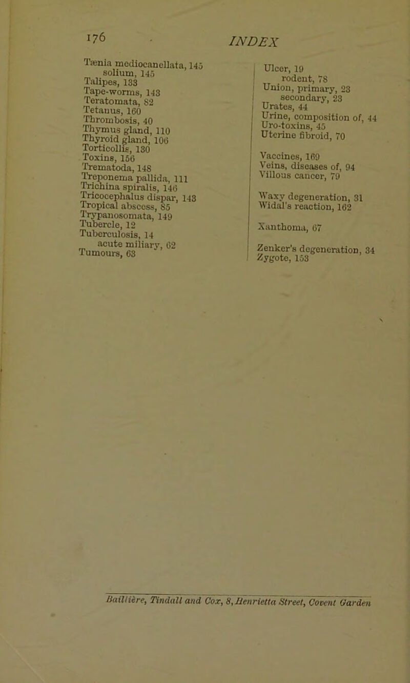 •lienia mediocanellata, 145 solium, 145 Talipes, 133 Tape-worms, 143 Teratomata, 82 Tetauus, 160 Thrombosis, 40 Thymus gland, 110 Thyroid gland, 106 Torticollis, 130 Toxins, 156 Trematoda, 14S Treponema pallida, 111 Trichina spiralis, 146 Tricocephalus dispar, 143 Tropical abscess, 85 Trypanosomata, 149 Tubercle, 12 Tuberculosis, 14 acute miliary, 02 Tumours, 63 I Ulcer, 19 1 rodent, 78 f Union, primary, 28 i secondary, 23 I Urates, 44 j Urine, composition of, 44 Uro-toxins, 45 | Uterine fibroid, 70 j Vaccines, 169 [ Veins, diseases of, 94 J Villous cancer, 79 Waxy degeneration, 31 Widal's reaction, 102 Xanthoma, 07 Zenker’s degeneration, 34 Zygote, 153 Hail Hire, Tindall and Cox, 8,Henrietta Street, Covent Carden