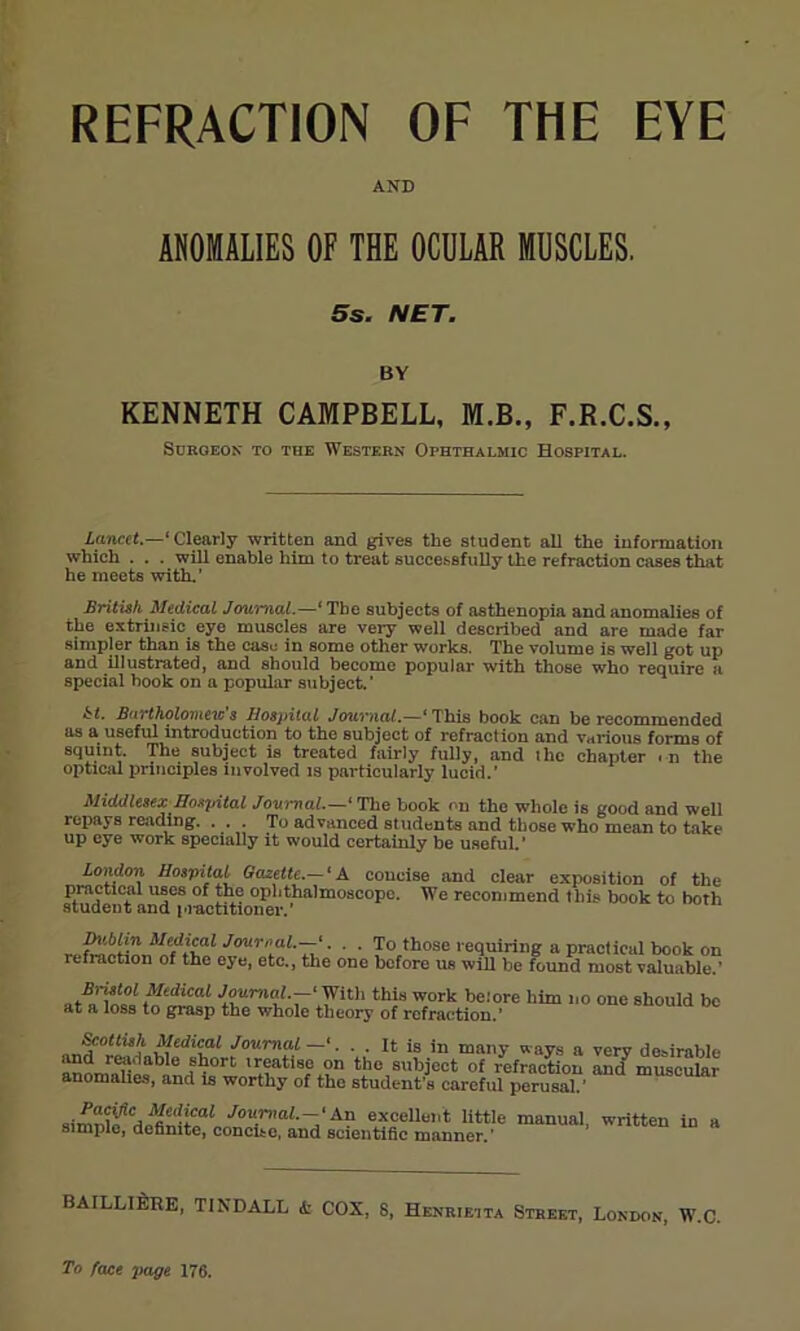 REFRACTION OF THE EYE AND ANOMALIES OF THE OCULAR MUSCLES. 5s. NET. BY KENNETH CAMPBELL, M.B., F.R.C.S., SUROEON TO THE WESTERN OPHTHALMIC HOSPITAL. Lancet.—' Clearly written and gives the student all the information which . . . will enable him to treat successfully the refraction cases that he meets with.’ British Medical Journal.—' The subjects of asthenopia and anomalies of the extrinsic eye muscles are very well described and are made far simpler than is the case in some other works. The volume is well got up and illustrated, and should become popular with those who require a special hook on a popular subject.’ hi- Bartholomews Hospital Journal.—‘This book can be recommended as a useful introduction to the subject of refraction and various forms of squint. The subject is treated fairly fully, and ilie chapter . n the optical principles involved is particularly lucid.’ Middlesex Hospital Journal.—' The book on the whole is good and well repays reading. . . . To advanced students and those who mean to take up eye work specially it would certainly be useful.’ London Hospital Gazette.— ‘ A coucise and clear exposition of the practical uses of the ophthalmoscope. We recommend this book to both student and practitioner.’ Dublin Medical Journal.—*. . . To those requiring a practical book on refraction of the eye, etc., the one before us will be found most valuable.' .Brafoi Medical Journal —' With this work betore him no one should be at a loss to grasp the whole theory of refraction.’ fotlhh Medical Journal—'. . . It is in many ways a very desirable and readable short treatise on the subject of refraction and muscular anomalies, and is worthy of the student's careful perusal ’ JouP,al--'A? excellent little manual, written in a simple, definite, concite, and scientific manner.' BAILLIERE, TINDALL & COX, 8, Henrietta Street, London, W.C. To face page 176.