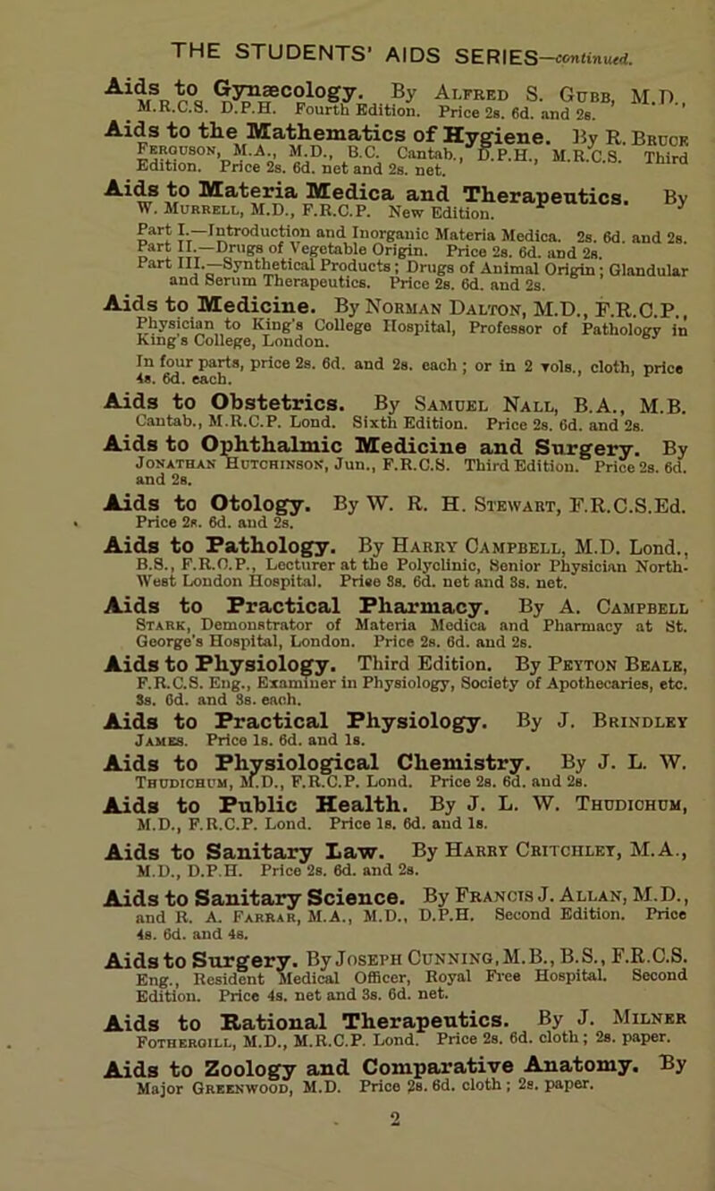 THE STUDENTS’ AIDS SERIES-«uRinu«f. Ai<*s to Gynaecology. By Alfred S. Gdbb, M.D., .M.R.C.S. D.P.H. Fourth Edition. Price 2b. 6d. and 2b. Aids to the Mathematics of Hygiene. By R. Brook Feroiison, M.A M.D., B.C. Cantab., D.P.H., M.R.C.S. Third Edition. Price 2s. 6d. net and 2s. net. wS m° Mat?rr^a ,M-edica and Therapeutics. By W. Murrell, M.D., F.R.C.P. New Edition. * Part I.—Introduction and Inorganic Materia Medica. 2s. 6d. and 2s. d * iiv— 7gs of y eKetable Origin. Price 2s. 6d. and 2s. Part III.—Synthetical Products; Drugs of Animal Origin; Glandular and Serum Therapeutics. Price 2s. 6d. and 2s. Aids to Medicine. By Norman Dalton, M.D., F.R C P Physician to King's College Hospital, Professor of Pathology in King s College, London. In four parts, price 2s. 6d. and 2s. each ; or in 2 toIs., cloth, price 4». 6d. each. Aids to Obstetrics. By Samuel Nall, B.A., M.B. Cantab., M.R.C.P. Lond. Sixth Edition. Price 2s. (id. and 2s. Aids to Ophthalmic Medicine and Surgery. By Jonathan Hutchinson, Jun., F.R.C.S. Third Edition. Price 2s. 6d. and 2s. Aids to Otology. By W. R. H. Stewart, F.R.C.S.Ed. Price 2s. 6d. and 2s. Aids to Pathology. By Harry Campbell, M.D. Lond., B.S., F.R.O.P., Lecturer at the Polyclinic, Senior Physician North- West London Hospital. Priee 3s. 6d. net and 3s. net. Aids to Practical Pharmacy. By A. Campbell Stark, Demonstrator of Materia Medica and Pharmacy at St. George’s Hospital, London. Price 2s. 6d. and 2s. Aids to Physiology. Third Edition. By Peyton Beale, F.R.C.S. Eng., Examiner in Physiology, Society of Apothecaries, etc. 3s. Od. and 3s. each. Aids to Practical Physiology. By J. Brindley James. Price Is. 6d. and Is. Aids to Physiological Chemistry. By J. L. W. Thudichum, M.D., F.R.C.P. Lond. Price 2s. 6d. and 2s. Aids to Public Health. By J. L. W. Thudichum, M.D., F.R.C.P. Lond. Priee Is. 6d. and Is. Aids to Sanitary Law. By Harry Critchlet, M.A., M.D., D.P.H. Price 2s. 6d. and 2s. Aids to Sanitary Science. By Francis J. Allan, M.D., and R. A. Farrar, M.A., M.D., D.P.H. Second Edition. Price 4s. 6d. and 4s. Aids to Surgery. ByJosEPH Cunning, M.B., B.S., F.R.C.S. Eng., Resident Medical Officer, Royal Free Hospital. Second Edition. Price 4s. net and 3s. 6d. net. Aids to Rational Therapeutics. By J. Milner Fotheroill, M.D., M.R.C.P. Lond. Price 2s. 6d. cloth; 2s. paper. Aids to Zoology and Comparative Anatomy. By Major Greenwood, M.D. Price 2s. 6d. cloth ; 2s. paper.