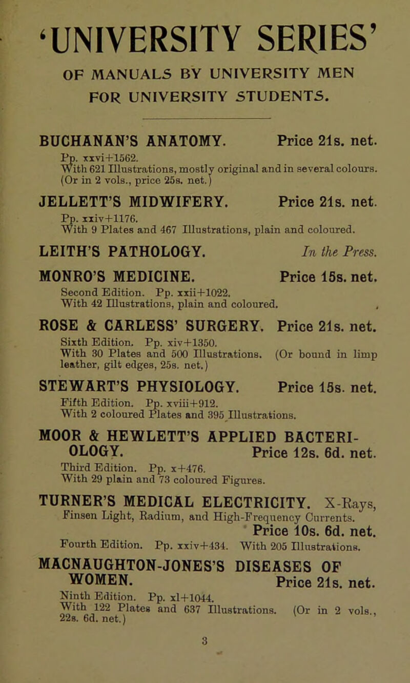 ‘UNIVERSITY SERIES’ OF MANUALS BY UNIVERSITY MEN FOR UNIVERSITY STUDENTS. BUCHANAN’S ANATOMY. Price 21s. net. Pp. xxvi+1562. With 621 Illustrations, mostly original and in several colours. (Or in 2 vols., price 25s. net.) JELLETT’S MIDWIFERY. Price 21s. net. Pp. xxiv+1176. With 9 Plates and 467 Illustrations, plain and coloured. LEITH’S PATHOLOGY. In the Press. MONRO’S MEDICINE. Price 15s. net. Second Edition. Pp. xxii+1022. With 42 Illustrations, plain and coloured. , ROSE & CARLESS’ SURGERY. Price 21s. net. Sixth Edition. Pp. xiv+1350. With 30 Plates and 500 Illustrations. (Or bound in limp leather, gilt edges, 25s. net.) STEWART’S PHYSIOLOGY. Price 15s. net. Fifth Edition. Pp. xviii+912. With 2 coloured Plates and 395 Illustrations. MOOR & HEWLETT’S APPLIED BACTERI- OLOGY. Price 12s. 6d. net. Third Edition. Pp. x+476. With 29 plain and 73 coloured Figures. TURNER’S MEDICAL ELECTRICITY. X-Rays, Finsen Light, Radium, and High-Frequency Currents. Price 10s. 6d. net. Fourth Edition. Pp. xxiv+434. With 205 Illustrations. MACNAUGHTON-JONES’S DISEASES OF WOMEN. Price 21s. net. Ninth Edition. Pp. xl+1044. With 122 Plates and 637 Illustrations. (Or in 2 vols., 22s.6d.net.)