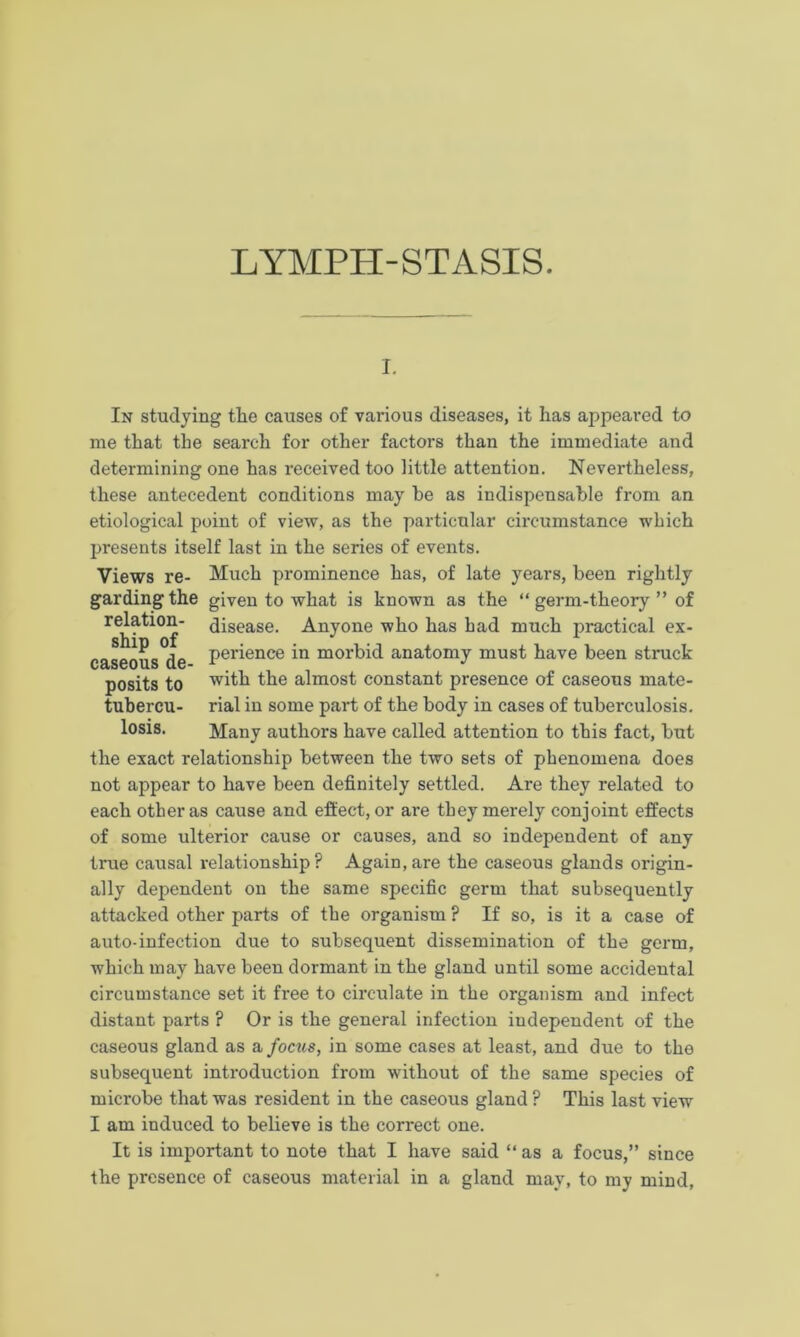 i. In studying the causes of various diseases, it has appeared to me that the search for other factors than the immediate and determining one has received too little attention. Nevertheless, these antecedent conditions may he as indispensable from an etiological point of view, as the particular circumstance which presents itself last in the series of events. Views re- Much prominence has, of late years, been rightly gardingthe given to what is known as the “ germ-theory ” of relation- disease. Anyone who has bad much practical ex- caseous de Pei'ience in morbid anatomy must have been struck posits to with the almost constant presence of caseous mate- tubercu- rial in some part of the body in cases of tuberculosis, losis. Many authors have called attention to this fact, but the exact relationship between the two sets of phenomena does not appear to have been definitely settled. Are they related to each other as cause and effect, or are they merely conjoint effects of some ulterior cause or causes, and so independent of any true causal relationship? Again, are the caseous glands origin- ally dependent on the same specific germ that subsequently attacked other parts of the organism ? If so, is it a case of auto-infection due to subsequent dissemination of the germ, which may have been dormant in the gland until some accidental circumstance set it free to circulate in the organism and infect distant parts ? Or is the general infection independent of the caseous gland as a focus, in some cases at least, and due to the subsequent introduction from without of the same species of microbe that was resident in the caseous gland ? This last view I am induced to believe is the correct one. It is important to note that I have said “ as a focus,” since the presence of caseous material in a gland may, to my mind,