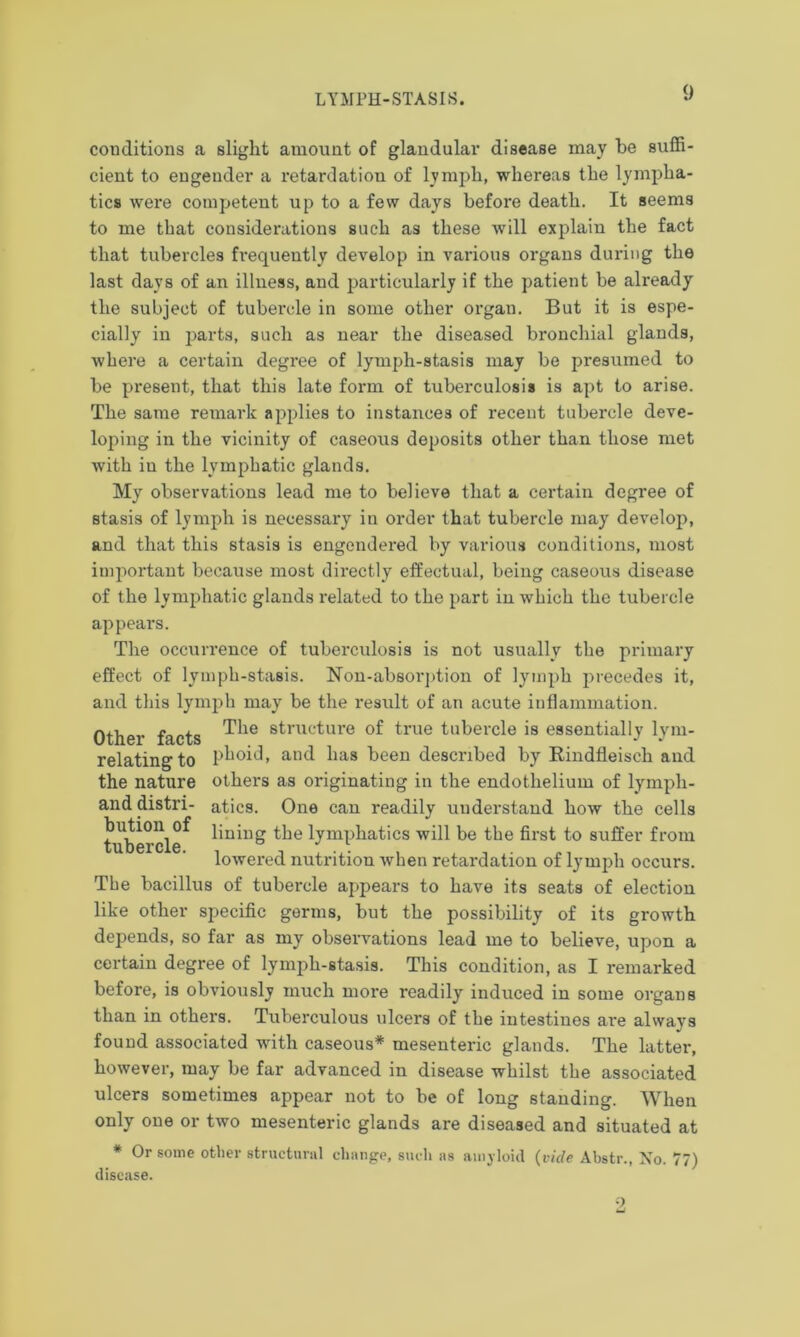 conditions a slight amount of glandular disease may be suffi- cient to engender a retardation of lymph, whereas the lympha- tics were competent up to a few days before death. It seems to me that considerations such as these will explain the fact that tubercles frequently develop in various organs during the last days of an illness, and particularly if the patient be already the subject of tubercle in some other organ. But it is espe- cially in parts, such as near the diseased bronchial glands, where a certain degree of lymph-stasis may be presumed to be present, that this late form of tuberculosis is apt to arise. The same remark applies to instances of recent tubercle deve- loping in the vicinity of caseous deposits other than those met with in the lymphatic glands. My observations lead me to believe that a certain degree of stasis of lymph is necessary in order that tubercle may develop, and that this stasis is engendered by various conditions, most important because most directly effectual, being caseous disease of the lymphatic glands related to the part in which the tubercle appears. The occurrence of tubei’culosis is not usually the primary effect of lymph-stasis. Non-absorption of lymph precedes it, and this lymph may be the result of an acute inflammation. Other facts *^ie struc*ure ^rue tubercle is essentially lym- relatingto phoid, and has been described by Rindfleisch and the nature others as originating in the endothelium of lympli- and distri- atics. One can readily understand how the cells tubercle^ the lymphatics will be the first to suffer from lowered nutrition when retardation of lymph occurs. The bacillus of tubercle appears to have its seats of election like other specific germs, but the possibility of its growth depends, so far as my observations lead me to believe, upon a certain degree of lymph-Btasis. This condition, as I remarked before, is obviously much more readily induced in some organs than in others. Tuberculous ulcers of the intestines are always found associated with caseous* mesenteric glands. The latter, however, may be far advanced in disease whilst the associated ulcers sometimes appear not to be of long standing. When only one or two mesenteric glands are diseased and situated at * Or some other structural change, such as amyloid (vide Abstr., No. 77) disease.