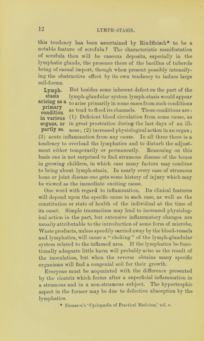 this tendency has been ascertained by Rindfleisch* to be a notable feature of scrofula ? The characteristic manifestation of scrofula then will be caseous deposits, especially in the lymphatic glands, the presence there of the bacillus of tubercle being of casual import, though when present possibly intensify- ing the obstructive effect by its own tendency to induce large cell-forms. Lymph- But besides some inherent defect on the part of the stasis lymph-glandular system lymph-stasis would appear ansmg as a aiise primarily in some cases from such conditions Condition as ^cn<^ fl°0(i its channels. These conditions are : in various (1) Deficient blood circulation from some cause, as organs, or in great prostration during the last days of an ill- partly so. ness ; (2) increased physiological action in an organ ; (3) acute inflammation from any cause. In all three there is a tendency to overload the lymphatics and to disturb the adjust- ment either temporarily or permanently. Reasoning on this basis one is not surprised to find strumous disease of the bones in growing children, in which case many factors may combine to bring about lymph-stasis, In nearly every case of strumous bone or joint disease one gets some history of injury which may be viewed as the immediate exciting cause. One word with regard to inflammation, Its clinical features will depend upon the specific cause in each case, as well as the constitution or state of health of the individual at the time of its onset. Simple traumatism may lead to increased physiolog- ical action in the part, but extensive inflammatory changes are usually attributable to the introduction of some form of microbe, Waste products, unless speedily carried away by the blood-vessels and lymphatics, will cause a “ choking” of the lymph-glandular system related to the inflamed area. If the lymphatics be func- tionally adequate little harm will probably arise as the result of the inoculation, but when the reverse obtains many specific organisms will find a congenial soil for their growth. Everyone must be acquainted with the difference presented by the cicatrix which forms after a superficial inflammation in a strumous and in a non-strumous subject. The hypertrophic aspect in the former may be due to defective absorption by the lymphatics. * Zieiusscn’s ‘ Cyclopaedia of Practical Medicine,’ vol. v.