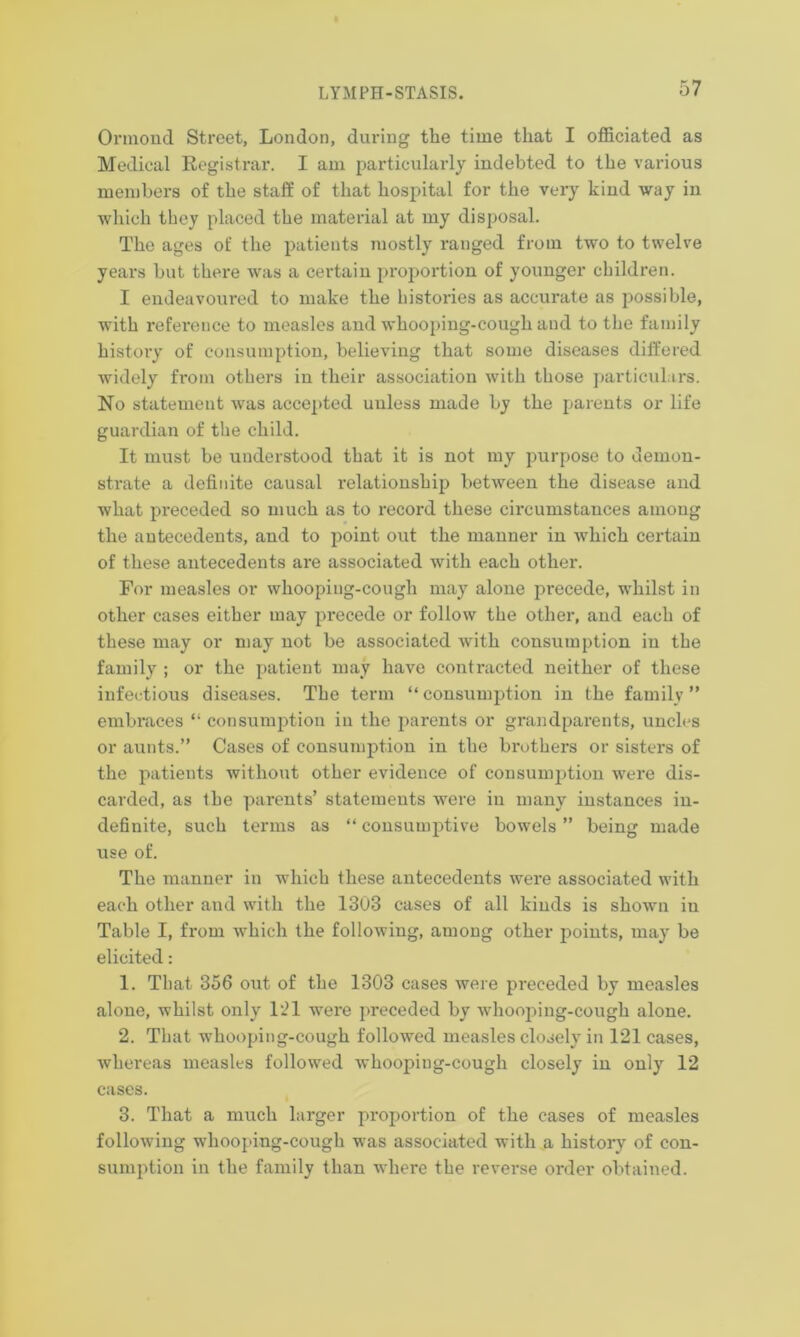 Ormond Street, London, during the time that I officiated as Medical Registrar. I am particularly indebted to the various members of the staff of that hospital for the very kind way in which they placed the material at my disposal. The ages of the patients mostly ranged from two to twelve years but there was a certain proportion of younger children. I endeavoured to make the histories as accurate as possible, with reference to measles and whooping-cough and to the family histoiy of consumption, believing that some diseases differed widely from others in their association with those particulars. No statement was accepted unless made by the parents or life guardian of the child. It must be understood that it is not my purpose to demon- strate a definite causal relationship between the disease and what preceded so much as to record these circumstances among the antecedents, and to point out the manner in which certain of these antecedents are associated with each other. For measles or whooping-cough may alone precede, whilst in other cases either may precede or follow the other, and each of these may or may not be associated with consumption in the family ; or the patient may have contracted neither of these infectious diseases. The term “ consumption in the family ” embraces “ consumption in the parents or grandparents, uncles or aunts.” Cases of consumption in the brothers or sisters of the patients without other evidence of consumption were dis- carded, as the parents’ statements were in many instances in- definite, such terms as “ consumptive bowels ” being made use of. The manner in which these antecedents were associated with each other and with the 1303 cases of all kinds is shown in Table I, from which the following, among other points, may be elicited: 1. That 356 out of the 1303 cases were preceded by measles alone, whilst only 121 were preceded by whooping-cough alone. 2. That whooping-cough followed measles closely in 121 cases, whereas measles followed whooping-cough closely in only 12 cases. 3. That a much larger proportion of the cases of measles following whooping-cough was associated with a history of con- sumption in the family than where the reverse order obtained.