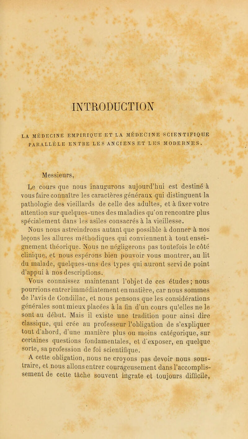 INTRODUCTION LA MÉDECINE EMPIRIQUE ET LA MÉDECINE SCIENTIFIQUE PARALLÈLE ENTRE LES ANCIENS ET LES MODERNES. Messieurs, Le cours que nous inaugurons aujourd’hui est destiné h. vous faire connaître les caractères généraux qui distinguent la pathologie des vieillards de celle des adultes, et à fixer votre attention sur quelques-unes des maladies qu’on rencontre plus spécialement dans les asiles consacrés à la vieillesse. Nous nous astreindrons autant que possible à donner à nos leçons les allures méthodiques qui conviennent à tout ensei- gnement théorique. Nous ne négligerons pas toutefois le côté clinique, et nous espérons bien pouvoir vous montrer, au lit du malade, quelques-uns des types qui auront servi de point d’appui à nos descriptions. Vous connaissez maintenant l’objet de ces études; nous pourrions entrer immédiatement en matière, car nous sommes de l’avis de Condillac, et nous pensons que les considérations générales sont mieux placées à la fin d’un cours qu’elles ne le sont au début. Mais il existe une tradition pour ainsi dire classique, qui crée au professeur l’obligation de s’expliquer tout d’abord, d’une manière plus ou moins catégorique, sur certaines questions fondamentales, et d’exposer, en quelque sorte, sa profession de foi scientifique. A cette obligation, nous ne croyons pas devoir nous sous- traire, et nous allons entrer courageusement dans l’accomplis- sement de cette lâche souvent ingrate et toujours difficile,