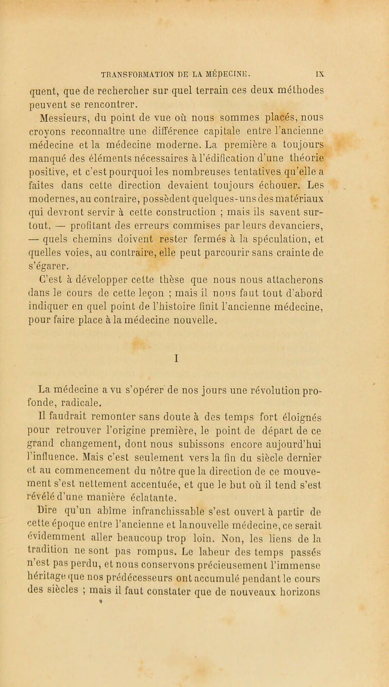 quent, que de rechercher sur quel terrain ces deux méthodes peuvent se rencontrer. Messieurs, du point de vue où nous sommes placés, nous croyons reconnaître une différence capitale entre l'ancienne médecine et la médecine moderne. La première a toujours manqué des éléments nécessaires à l’édification d’une théorie positive, et c’est pourquoi les nombreuses tentatives qu’elle a faites dans cette direction devaient toujours échouer. Les modernes, au contraire, possèdent quelques-uns des matériaux qui devront servir à cette construction ; mais ils savent sur- tout, — profitant des erreurs commises parleurs devanciers, — quels chemins doivent rester fermés à la spéculation, et quelles voies, au contraire, elle peut parcourir sans crainte de s’égarer. C’est à développer cette thèse que nous nous attacherons dans le cours de cette leçon ; mais il nous faut tout d’abord indiquer en quel point de l’histoire finit l’ancienne médecine, pour faire place à la médecine nouvelle. I La médecine a vu s’opérer de nos jours une révolution pro- fonde, radicale. Il faudrait remonter sans doute à des temps fort éloignés pour retrouver l’origine première, le point de départ de ce grand changement, dont nous subissons encore aujourd’hui l’influence. Mais c’est seulement vers la fin du siècle dernier et au commencement du nôtre que la direction de ce mouve- ment s’est neLtement accentuée, et que le but où il tend s’est révélé d’une manière éclatante. Dire qu’un abîme infranchissable s’est ouvert à partir de cette époque entre l’ancienne et lanouvelle médecine, ce serait évidemment aller beaucoup trop loin. Non, les liens de la tradition ne sont pas rompus. Le labeur des temps passés n est pas perdu, et nous conservons précieusement l’immense héritage que nos prédécesseurs ont accumulé pendant le cours des siècles ; mais il faut constater que de nouveaux horizons