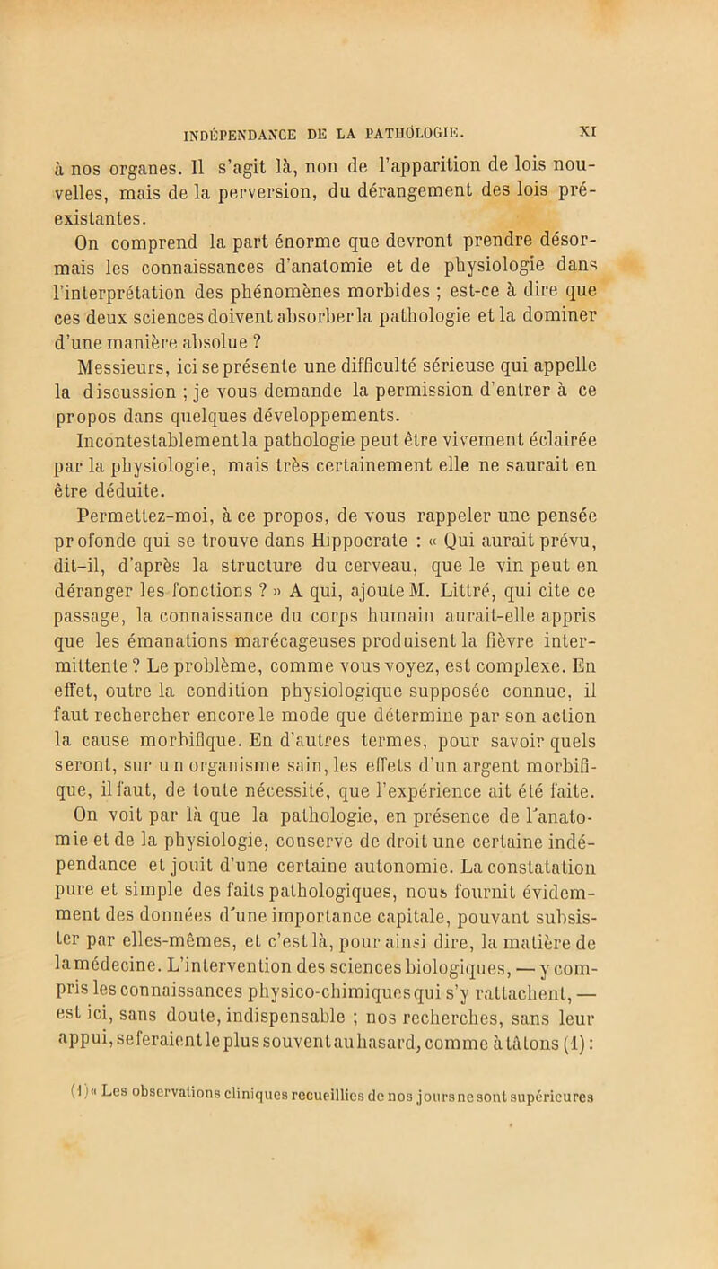 INDÉPENDANCE DE LA PATHOLOGIE. à nos organes. Il s’agit là, non de l’apparition de lois nou- velles, mais de la perversion, du dérangement des lois pré- existantes. On comprend la part énorme que devront prendre désor- mais les connaissances d’anatomie et de physiologie dans l’interprétation des phénomènes morbides ; est-ce à dire que ces deux sciences doivent absorber la pathologie et la dominer d’une manière absolue ? Messieurs, ici se présente une difficulté sérieuse qui appelle la discussion ; je vous demande la permission d’entrer à ce propos dans quelques développements. Incontestablement la pathologie peut être vivement éclairée par la physiologie, mais très certainement elle ne saurait en être déduite. Permettez-moi, à ce propos, de vous rappeler une pensée profonde qui se trouve dans Hippocrate : « Qui aurait prévu, dit-il, d’après la structure du cerveau, que le vin peut en déranger les fonctions ?» A qui, ajouLeM. Littré, qui cite ce passage, la connaissance du corps humain aurait-elle appris que les émanations marécageuses produisent la fièvre inter- mittente ? Le problème, comme vous voyez, est complexe. En effet, outre la condition physiologique supposée connue, il faut rechercher encore le mode que détermine par son action la cause morbifique. En d’autres termes, pour savoir quels seront, sur un organisme sain, les effets d’un argent morbifi- que, il faut, de toute nécessité, que l’expérience ait été faite. On voit par là que la pathologie, en présence de l'anato- mie et de la physiologie, conserve de droit une certaine indé- pendance et jouit d’une certaine autonomie. La constatation pure et simple des faits pathologiques, nous fournit évidem- ment des données d'une importance capitale, pouvant subsis- ter par elles-mêmes, et c’est là, pour ainsi dire, la matière de lamédecine. L’intervention des sciences biologiques, — y com- pris les connaissances physico-chimiques qui s’y rattachent, — est ici, sans doute, indispensable ; nos recherches, sans leur appui, seferaientlc plus souvent au hasard, comme à tâtons (I): ( I }n Les observations cliniques recueillies de nos jours ne sont supérieures
