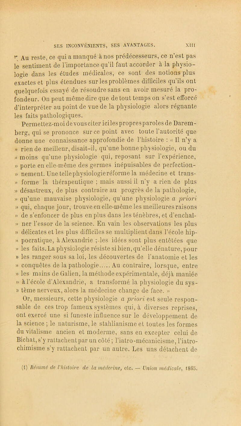 Au reste, ce qui a manqué à nos prédécesseurs, ce n’est pas le sentiment de l’importance qu’il faut accorder à la physio- logie dans les études médicales, ce sont des notions plus exactes et plus étendues sur les problèmes difficiles qu’ils ont quelquefois essayé de résoudre sans en avoir mesuré la pro- fondeur. On peut même dire que de tout temps on s’est efforcé d’interpréter au point de vue de la physiologie alors régnante les faits pathologiques. Permetlez-moidevousciter icilespropresparolesde Darem- berg, qui se prononce sur ce point avec toute l’autorité que donne une connaissance approfondie de l’histoire : « Il n’y a » rien de meilleur, disait-il, qu’une bonne physiologie, ou du » moins qu’une physiologie qui, reposant sur l’expérience, » porte en elle-même des germes inépuisables de perfection- » nement. Une telle physiologie réforme la médecine et trans- » forme la thérapeutique ; mais aussi il n’y a rien de plus » désastreux, de plus contraire au progrès de la pathologie, » qu’une mauvaise physiologie, qu’une physiologie a priori » qui, chaque jour, trouve en elle-même les meilleures raisons » de s’enfoncer de plus en plus dans les ténèbres, et d'enchaî- » ner l’essor de la science. En vain les observations les plus » délicates et les plus difficiles se multiplient dans l’école hip- » pocratique, à Alexandrie ;-les idées sont plus entêtées que » les faits. La physiologie résiste si bien, qu’elle dénature, pour » les ranger sous sa loi, les découvertes de l’anatomie et les » conquêtes de la pathologie Au contraire, lorsque, entre » les mains de Galien, la méthode expérimentale, déjà maniée » à l’école d'Alexandrie, a transformé, la physiologie du sys- » tème nerveux, alors la médecine change de face. » Or, messieurs, cette physiologie a priori est seule respon- sable de ces trop fameux systèmes qui, à diverses reprises, ont exercé une si funeste inlluence sur le développement de la science ; le naturisme, le stahlianisme et toutes les formes du vitalisme ancien et moderme, sans en excepter celui de Bichat,s’y rattachentpar un côté ; l’iatro-mécanicismc, l’iatro- chimisme s’y rattachent par un autre. Les uns détachent de (1) Résume de l'histoire de la médecine, etc. — Union médicale, 186;i.