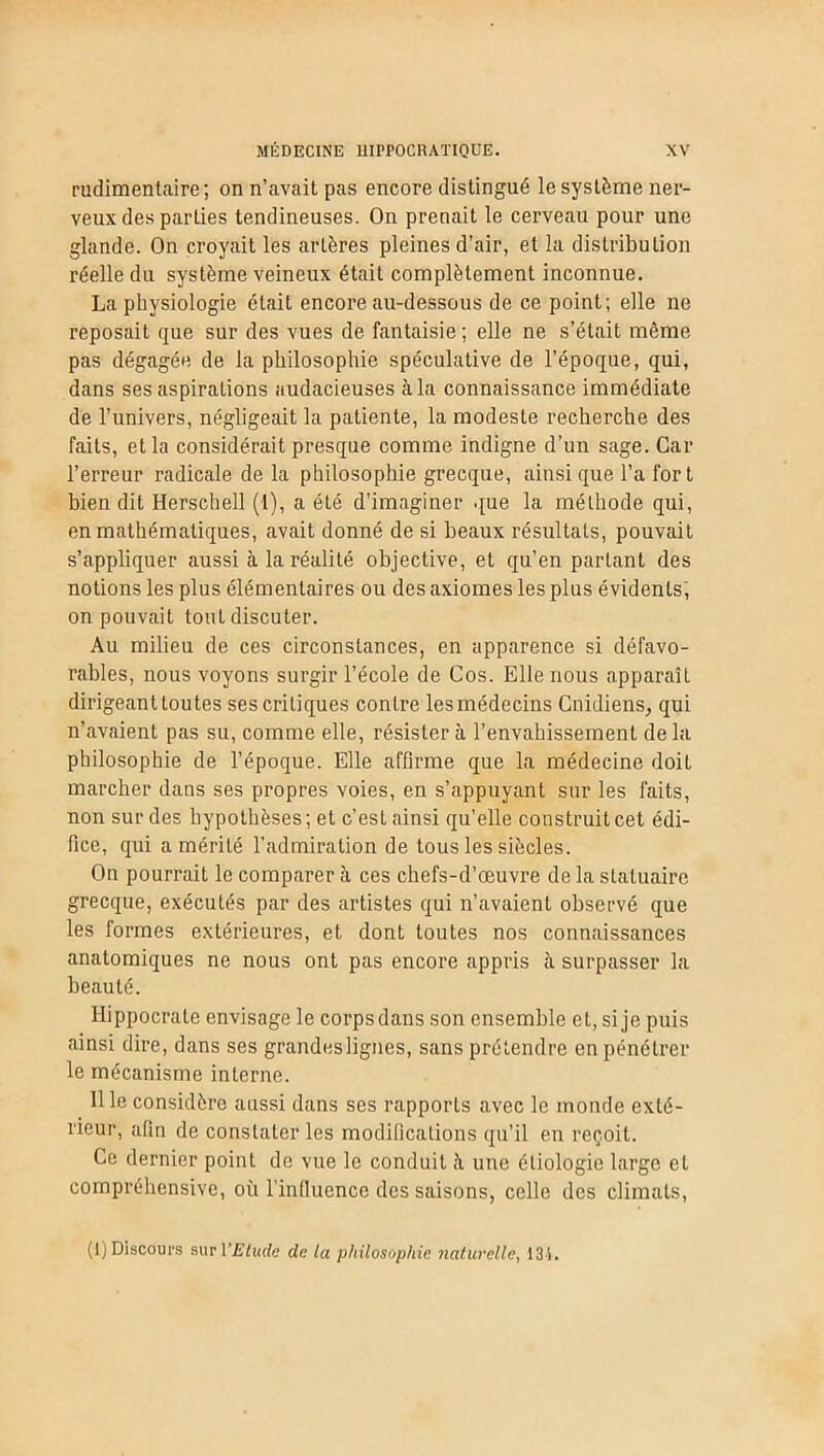 rudimentaire ; on n’avait pas encore distingué le système ner- veux des parties tendineuses. On prenait le cerveau pour une glande. On croyait les artères pleines d’air, et la distribution réelle du système veineux était complètement inconnue. La physiologie était encore au-dessous de ce point; elle ne reposait que sur des vues de fantaisie ; elle ne s’était même pas dégagée de la philosophie spéculative de l’époque, qui, dans ses aspirations audacieuses à la connaissance immédiate de l’univers, négligeait la patiente, la modeste recherche des faits, et la considérait presque comme indigne d’un sage. Car l’erreur radicale de la philosophie grecque, ainsique l’a fort bien dit Herschell (I), a été d’imaginer que la méthode qui, en mathématiques, avait donné de si beaux résultats, pouvait s’appliquer aussi à la réalité objective, et qu’en partant des notions les plus élémentaires ou des axiomes les plus évidents; on pouvait tout discuter. Au milieu de ces circonstances, en apparence si défavo- rables, nous voyons surgir l’école de Cos. Elle nous apparaît dirigeant toutes ses critiques contre les médecins Cnidiens, qui n’avaient pas su, comme elle, résister à l’envahissement de la philosophie de l’époque. Elle affirme que la médecine doit marcher dans ses propres voies, en s’appuyant sur les faits, non sur des hypothèses ; et c’est ainsi qu’elle construit cet édi- fice, qui a mérité l’admiration de tous les siècles. On pourrait le comparer à ces chefs-d’œuvre de la statuaire grecque, exécutés par des artistes qui n’avaient observé que les formes extérieures, et dont toutes nos connaissances anatomiques ne nous ont pas encore appris à surpasser la beauté. Hippocrate envisage le corps dans son ensemble et, si je puis ainsi dire, dans ses grandes lignes, sans prétendre en pénétrer le mécanisme interne. 111e considère aussi dans ses rapports avec le monde exté- rieur, alla de constater les modifications qu’il en reçoit. Ce dernier point de vue le conduit à uue étiologie large et compréhensive, où l’inlluence des saisons, celle des climats, (1) Discours sur VElude de la philosophie naturelle, 134.