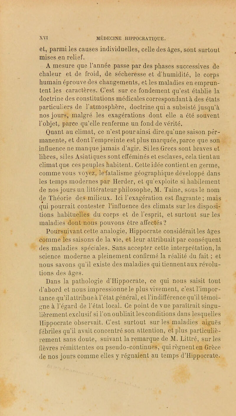 et, parmi les causes individuelles, celle des âges, sont surtout mises eu relief. A mesure que l’année passe par des phases successives de chaleur et de froid, de sécheresse et d’humidité, le corps humain éprouve des changements, et les maladies en emprun- tent les caractères. C’est sur ce fondement qu’est établie la doctrine des constitutions médicales correspondant à des états particuliers de l’atmosphère, doctrine qui a subsisté jusqu’à nos jours, malgré les exagérations dont elle a été souvent l’objet, parce qu’elle renferme un fond de vérité. Quant au climat, ce n’est pour ainsi dire qu’une saison per- manente, et dont l’empreinte est plus marquée, parce que son influence ne manque jamais d’agir. Si les Grecs sont braves et libres, siles Asiatiques sont efféminés et esclaves, cela tient au climat que ces peuples habitent. Cette idée contient en germe, comme vous voyez, le fatalisme géographique développé dans les temps modernes par Herder, et qu’exploite si habilement de nos jours un littérateur philosophe, M. Taine, sous le nom de Théorie des milieux. Ici l’exagération est flagrante; mais qui pourrait contester l’influence des climats sur les disposi- tions habituelles du corps et de l’esprit, et surtout sur les maladies dont nous pouvons être affectés? Poursuivant cette analogie, Hippocrate considérait les âges comme les saisons de la vie, et leur attribuait par conséquent des maladies spéciales. Sans accepter cette interprétation, la science moderne a pleinement confirmé la réalité du fait ; et nous savons qu’il existe des maladies qui tiennent aux révolu- tions des âges. Dans la pathologie d’Hippocrate, ce qui nous saisit tout d’abord et nous impressionne le plus vivement, c'est l’impor- tance qu’il attribue à l’état général, et l’indifférence qu’il témoi- gne à l’égard de l’état local. Ce point de vue paraîtrait singu- lièrement exclusif si l’on oubliait les conditions dans lesquelles Hippocrate observait. C’est surtout sur les maladies aiguës fébriles qu’il avait concentré son attention, et plus particuliè- rement sans doute, suivant la remarque de M. Littré, sur les fièvres rémittentes ou pseudo-continues, qui régnent en Grèce de nos jours comme elles y régnaient au temps d’Hippocrate.