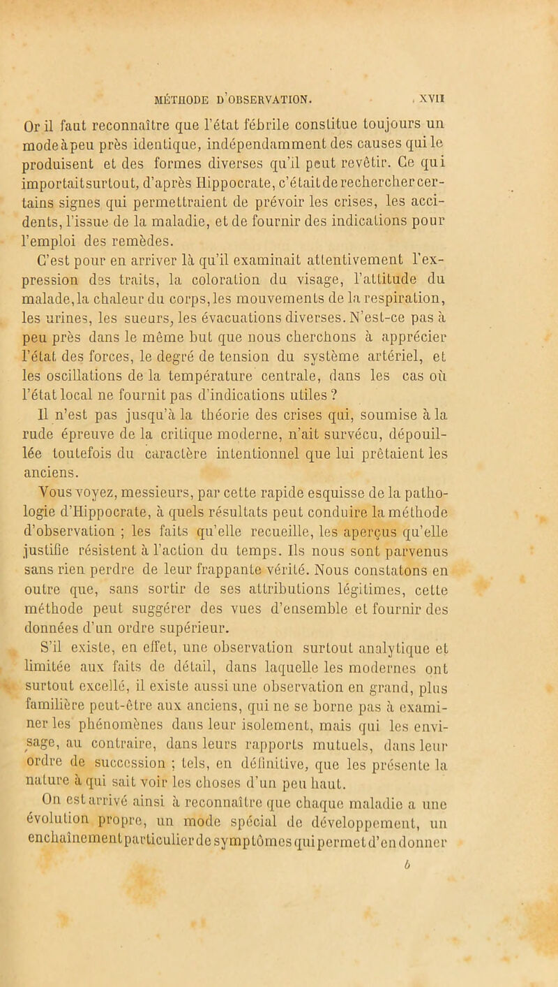 Or il faut reconnaître que l’état fébrile constitue toujours un raodeàpeu près identique, indépendamment des causes qui le produisent et des formes diverses qu’il peut revêtir. Ce qui importaitsurlout, d’après Hippocrate, c’était de rechercher cer- tains signes qui permettraient de prévoir les crises, les acci- dents, l’issue de la maladie, et de fournir des indications pour l’emploi des remèdes. C’est pour en arriver là qu’il examinait attentivement l’ex- pression des traits, la coloration du visage, l’attitude du malade, la chaleur du corps, les mouvements de la respiration, les urines, les sueurs, les évacuations diverses. N’est-ce pas à peu près dans le même but que nous cherchons à apprécier l’état des forces, le degré de tension du système artériel, et les oscillations de la température centrale, dans les cas où l’état local ne fournit pas d'indications utiles? Il n’est pas jusqu’à la théorie des crises qui, soumise à la rude épreuve de la critique moderne, n’ait survécu, dépouil- lée toutefois du caractère intentionnel que lui prêtaient les anciens. Vous voyez, messieurs, par cette rapide esquisse de la patho- logie d’Hippocrate, à quels résultats peut conduire la méthode d’observation ; les faits qu’elle recueille, les aperçus qu’elle justifie résistent à l’action du temps. Ils nous sont parvenus sans rien perdre de leur frappante vérité. Nous constatons en outre que, sans sortir de ses attributions légitimes, cette méthode peut suggérer des vues d’ensemble et fournir des données d’un ordre supérieur. S’il existe, en effet, une observation surtout analytique et limitée aux faits de détail, dans laquelle les modernes ont surtout excellé, il existe aussi une observation en grand, plus familière peut-être aux anciens, qui ne se borne pas à exami- ner les phénomènes dans leur isolement, mais qui les envi- sage, au contraire, dans leurs rapports mutuels, dans leur ordre de succession ; tels, en définitive, que les présente la nature à qui sait voir les choses d’un peu haut. On est arrivé ainsi à reconnaître que chaque maladie a une évolution propre, un mode spécial de développement, un enchaînement particulier de symptômes qui permet d’en donner b