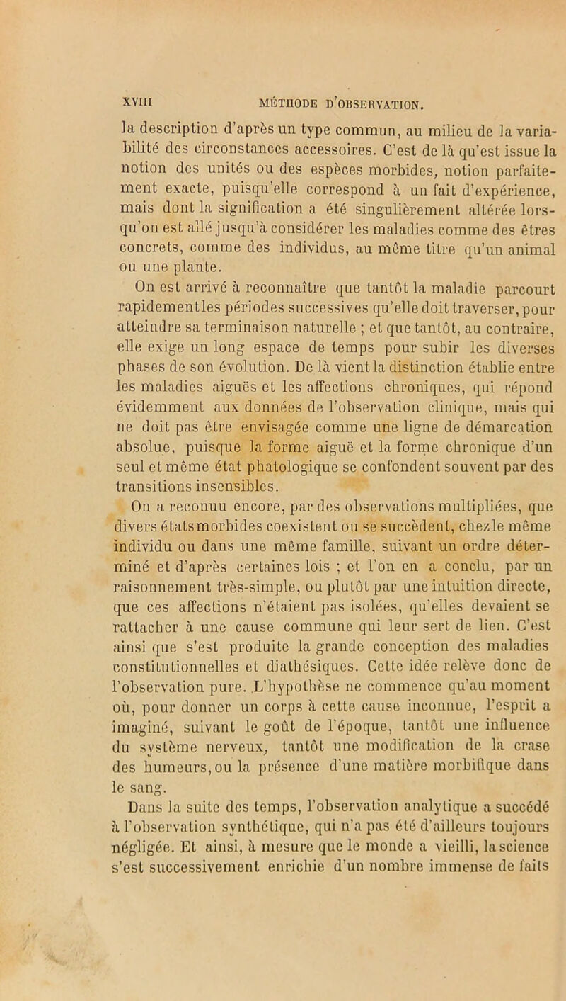 ]a description d’après un type commun, au milieu de la varia- bilité des circonstances accessoires. C’est de là qu’est issue la notion des unités ou des espèces morbides, notion parfaite- ment exacte, puisqu elle correspond à un fait d’expérience, mais dont la signification a été singulièrement altérée lors- qu’on est allé jusqu’à considérer les maladies comme des êtres concrets, comme des individus, au môme titre qu’un animal ou une plante. O11 est arrivé à reconnaître que tantôt la maladie parcourt rapidementles périodes successives qu’elle doit traverser, pour atteindre sa terminaison naturelle ; et que tantôt, au contraire, elle exige un long espace de temps pour subir les diverses phases de son évolution. De là vient la distinction établie entre les maladies aiguës et les affections chroniques, qui répond évidemment aux données de l’observation clinique, mais qui ne doit pas être envisagée comme une ligne de démarcation absolue, puisque la forme aiguë et la forme chronique d’un seul et même état phatologique se confondent souvent par des transitions insensibles. On a reconuu encore, par des observations multipliées, que divers étatsmorbides coexistent ou se succèdent, che/le même individu ou dans une même famille, suivant un ordre déter- miné et d’après certaines lois ; et l’on en a conclu, par un raisonnement très-simple, ou plutôt par une intuition directe, que ces affections n’étaient pas isolées, qu’elles devaient se rattacher à une cause commune qui leur sert de lien. C’est ainsi que s’est produite la graude conception des maladies constitutionnelles et diathésiques. Cette idée relève donc de l’observation pure. L’hypothèse ne commence qu’au moment où, pour donner un corps à cette cause inconnue, l’esprit a imaginé, suivant le goût de l’époque, tantôt une influence du système nerveux, tantôt une modification de la crase des humeurs, ou la présence d’une matière morbifique dans le sang. Dans la suite des temps, l'observation analytique a succédé à l’observation synthétique, qui n’a pas été d’ailleurs toujours négligée. Et ainsi, à mesure que le monde a vieilli, la science s’est successivement enrichie d’un nombre immense de laits