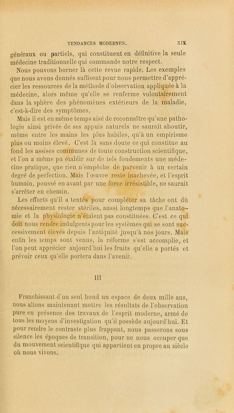 généraux ou partiels, qui constituent en définitive la seule médecine traditionnelle qui commande notre respect. Nous pouvons borner là cette revue rapide. Les exemples que nous avons donnés suffisent pour nous permettre d’appré- cier les ressources de la méthode d’observation appliquée à la médecine, alors même qu’elle se renferme volontairement dans la sphère des phénomènes extérieurs de la maladie, c’est-à-dire des symptômes. Mais il est en même temps aisé de reconnaître qu'une patho- logie ainsi privée de ses appuis naturels ne saurait aboutir, même entre les mains les plus habiles, qu’à un empirisme plus ou moins élevé. C’est là sans doute ce qui constitue au fond les assises communes de toute construction scientifique, et l’on a même pu établir sur de tels fondements une méde- cine pratique, que rien n’empêche de parvenir à un certain degré de perfection. Mais l’œuvre reste inachevée, et l’esprit humain, poussé en avant par une force irrésistible, ne saurait s’arrêter en chemin. Les efforts qu’il a tentés pour compléter sa tâche ont dû nécessairement rester stériles, aussi longtemps que l’anato- mie et la physiologie n’étaient pas constituées. C’est ce qui doit nous rendre indulgents pour les systèmes qui se sont suc- cessivement élevés depuis l’antiquité jusqu’à nos jours. Mais enfin les temps sont venus, la réforme s’est accomplie, et l’on peut apprécier aujourd’hui les fruits qu’elle a portés et prévoir ceux qu’elle portera dans l’avenir. 111 Franchissant d'un seul bond un espace de deux mille ans, nous allons maintenant mettre les résultats de l’observation pure en présence des travaux de l’esprit moderne, armé de tous les moyens d’investigation qu’il possède aujourd’hui. Et pour rendre le contraste plus frappant, nous passerons sous silence les époques de transition, pour ne nous occuper que du mouvement scientifique qui appartient en propre au siècle où nous vivons.