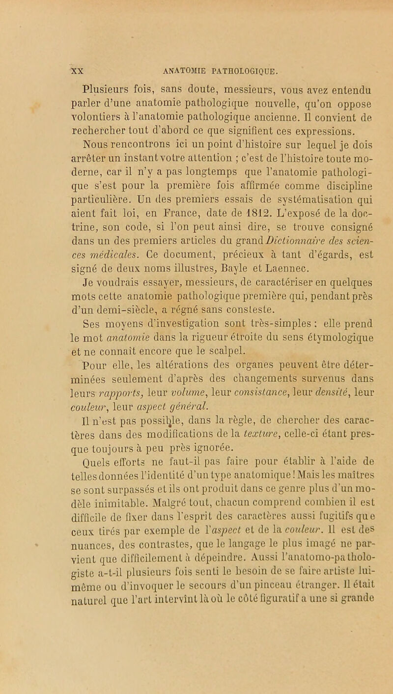 Plusieurs fois, sans doute, messieurs, vous avez entendu parler d’une anatomie pathologique nouvelle, qu’on oppose volontiers à l’anatomie pathologique ancienne. Il convient de rechercher tout d’abord ce que signifient ces expressions. Nous rencontrons ici un point d’histoire sur lequel je dois arrêter un instantvotre attention ; c’est de l’histoire toute mo- derne, car il n’y a pas longtemps que l’anatomie pathologi- que s’est pour la première fois affirmée comme discipline particulière. Un des premiers essais de systématisation qui aient fait loi, en France, date de 1812. L’exposé de la doc- trine, son code, si l’on peut ainsi dire, se trouve consigné dans un des premiers articles du grand Dictionnaire des scien- ces médicales. Ce document, précieux à tant d’égards, est signé de deux noms illustres, Bayle et Laennec. Je voudrais essayer, messieurs, de caractériser en quelques mots cette anatomie pathologique première qui, pendant près d’un demi-siècle, a régné sans consleste. Ses moyens d’investigation sont très-simples : elle prend le mot anatomie dans la rigueur étroite du sens étymologique et ne connaît encore que le scalpel. Pour elle, les altérations des organes peuvent être déter- minées seulement d’après des changements survenus dans leurs rapports, leur volume, leur consistance, leur densité, leur couleur, leur aspect général. Il n’ust pas possible, dans la règle, de chercher des carac- tères dans des modifications de la texture, celle-ci étant pres- que toujours à peu près ignorée. Quels efforts ne faut-il pas faire pour établir à l’aide de telles données l’identité d’un type anatomique ! Mais les maîtres se sont surpassés eL ils ont produit dans ce genre plus d’un mo- dèle inimitable. Malgré tout, chacun comprend combien il est difficile de fixer dans l'esprit des caractères aussi fugitifs que ceux tirés par exemple de l'aspect et de la couleur. 11 est des nuances, des contrastes, que le langage le plus imagé ne par- vient que difficilement à dépeindre. Aussi l'anatomo-patholo- giste a-t-il plusieurs fois senti le besoin de se faire artiste lui- même ou d’invoquer le secours d’un pinceau étranger. Il était naturel que l’art intervint là où le côté figuratif a une si grande