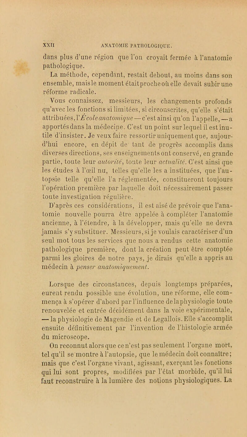 dans plus d’une région que l’on croyait fermée à l’anatomie pathologique. La méthode, cependant, restait debout, au moins dans son ensemble, maisle moment étaitprocheoùelle devait subir une réforme radicale. Vous connaissez, messieurs, les changements profonds qu’avec les fonctions si limitées, si circonscrites, qu’elle s’était attribuées, Y École anatomique — c’est ainsi qu’on l’appelle, — a apportés dans la médecine. C’est un point sur lequel il est inu- tile d’insister. Je veux faire ressortir uniquement que, aujour- d’hui encore, en dépit de tant de progrès accomplis dans diverses directions, ses enseignements ont conservé, en grande partie, toute leur autorité, toute leur actualité. C’est ainsi que les études à l’œil nu, telles qu’elle les a instituées, que l’au- topsie telle qu’elle l’a réglementée, constitueront toujours l’opération première par laquelle doit nécessairement passer toute investigation régulière. D’après ces considérations, il est aisé de prévoir que l’ana- tomie nouvelle pourra être appelée h compléter l’anatomie ancienne, à l’étendre, à la développer, mais qu’elle ne devra jamais s’y substituer. Messieurs, si je voulais caractériser d’un seul mot tous les services que nous a rendus cette anatomie pathologique première, dont la création peut être comptée parmi les gloires do notre pays, je dirais qu’elle a appris au médecin à penser anatomiquement. Lorsque des circonstances, depuis longtemps préparées, eurent rendu possible une évolution, une réforme, elle com- mença à s’opérer d’abord par l’inlluence de la physiologie toute renouvelée et entrée décidément dans la voie expérimentale, — la physiologie de Magendie et do Legallois. Elle s’accomplit ensuite définitivement par l’invention de l’hislologic armée du microscope. On reconnut alors que ce n’est pas seulement l’organe mort, tel qu’il se montre à l’autopsie, que le médecin doit connaître; mais que c’est l’organe vivant, agissant, exerçant les fonctions qui lui sont propres, modifiées par l’étal morbide, qu’il lui faut reconstruire il la lumière des notions physiologiques. La