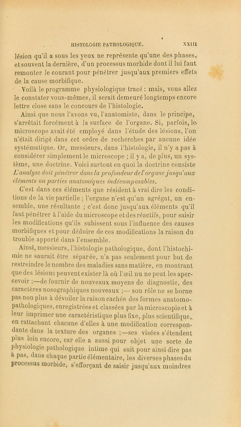 lésion qu’il a sous les yeux ne représente qu’une des phases, et souvent la dernière, d’un processus morbide dont il lui faut remonter le courant pour pénétrer jusqu’aux premiers effets de la cause morbifique. Voilà le programme physiologique tracé : mais, vous allez le constater vous-mêmes, il serait demeuré longtemps encore lettre close sans le concours de l’histologie. Ainsi que nous l’avons vu, l’anatomiste, dans le principe, s’arrêtait forcément à la surface de l’organe. Si, parfois, le- microscope avait été employé dans l'éLude des lésions, l’on n’était dirigé dans cet ordre de recherches par aucune idée systématique. Or, messieurs, dans l’histologie, il n’y a pas à considérer simplement le microscope ; il y a., de plus, un sys- tème, une doctrine. Voici surtout en quoi la doctrine consiste L'analyse doit pénétrer dans la profondeur de T organe jusqu aux éléments ou parties anatomiques indécomposables. C’est dans ces éléments que résident à vrai dire les condi- tions de la vie partielle ; l’organe n’est qu’un agrégat, un en- semble, une résultante ; c’est donc jusqu’aux éléments qu’il laut pénétrer à l’aide du microscope et des réactifs, pour saisir les modifications qu’ils subissent sous l’influence des causes morbifiques et pour déduire de ces modifications la raison du trouble apporté dans l’ensemble. Ainsi, messieurs, l’histologie pathologique, dont l’histochi- mie ne saurait être séparée, n’a pas seulement pour but de restreindre le nombre des maladies sans matière, en montrant que des lésions peuvent exister là où l’œil nu ne peut les aper- cevoir ;—de fournir de nouveaux moyens de diagnostic, des caractères nosographiques nouveaux ;— son rôle ne se borne pas non plus à dévoiler la raison cachée des formes anatomo- pathologiques, enregistrées et classées par la microscopie et à leur imprimer une caractéristique plus fixe, plus scientifique,, en rattachant chacune d’elles à une modification correspon- dante dans la texture des organes ses visées s’étendent plus loin encore, car elle a aussi pour objet une sorte de physiologie pathologique intime qui suit pour ainsi dire pas a pas, dans chaque partie élémentaire, les diverses phases du processus morbide, s’efforçant de saisir jusqu’aux moindres
