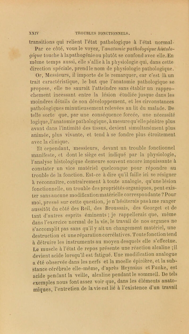 transitions qui relient l’état pathologique à l’état normal- Par ce côté, vous le voyez, Yanalomie pathologique histolo- gique touche à lapaLhogénieou plutôt se confond avec elle.En même temps aussi, elle s’allie à la physiologie qui, dans cette direction spéciale, prend le nom de physiologie pathologique. Or, Messieurs, il importe de le remarquer, car c’est là un trait caractéristique, le but que l’anatomie pathologique se propose, elle ne saurait l’atteindre sans établir un rappro- chement incessant entre la lésion étudiée jusque dans les moindres détails de son développement, et les circonstances pathologiques minutieusement relevées au lit du malade. De telle sorte que, par une conséquence forcée, une nécessité logique, l’anatomie pathologique, à mesure qu’elle pénétre plus avant dans l’intimité des tissus, devient simultanément plus animée, plus vivante, et tend à se fondre plus étroitement avec la clinique. Et cependant, messieurs, devant un trouble fonctionnel manifeste, et dont le siège est indiqué par la physiologie, l’analyse histologique demeure souvent encore impuissante à constater un vice matériel quelconque pour répondre au trouble de la fonction. Est-ce adiré qu’il faille ici se résigner à reconnaître, contrairement à toute analogie, qu’une lésion fonctionnelle, un trouble des propriétés organiques, peut exis- ter sans aucune modification matérielle correspondante ? Pour moi, pressé sur cette question, je n’hésiterais pasàme ranger aussitôt du côté des Reil, des Broussais, des Georget et de tant d’autres esprits éminents ; je rappellerais que, même dans l’exercice normal de la vie, le travail de nos organes ne s’accomplit pas sans qu’il y ait un changement matériel, une destruction et une réparation corrélatives. Toute fonction tend à détruire les instruments au moyen desquels elle s’effectue. Le muscle à l’état de repos présente une réacliou alcaline ; il devient acide lorsqu'il est fatigué. Une modification analogue a été observée dans les nerfs et la moelle épinière, et la sub- stance cérébrale elle-même, d’après Ileynsius etFunke, est acide pendant la veille, alcaline pendant le sommeil. De tels exemples nous font assez voir que, dans les éléments anato- miques, l’entretien de la vie est lié à l’existence d’un travail