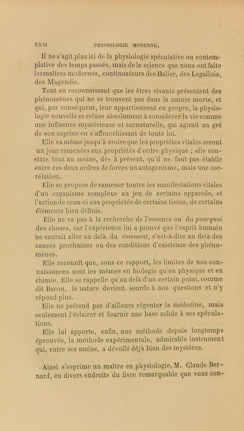 Il ne s’agit plus ici de la physiologie spéculative ou contem- plative des temps passés, mais delà science que nous ont faite lesmaîtres modernes, continuateurs des Haller, des Legallois, des Magendie. Tout en reconnaissant que les êtres vivants présentent des phénomènes qui ne se trouvent pas dans la nature morte, et qui, par conséquent, leur appartiennent en propre, la physio- logie nouvelle se refuse absolument à considérer la vie comme une influence mystérieuse et surnaturelle, qui agirait au gré de son caprice en s’affranchissant de toute loi. Elle va même jusqu’à croire que les propriétés vitales seront un jour ramenées aux propriétés d’ordre physique ; elle con- state tout au moins, dès à présent, qu’il ne faut pas établir entre ces deux ordres de forces un antagonisme, mais une cor- rélation. Elle se propose de ramener toutes les manifestations vitales d’un organisme complexe au jeu de certains appareils, et l’actionde ceux-ci aux propriétés de certains tissus, de certains éléments bien définis. Elle ne va pas à la. recherche de l’essence ou du pourquoi des choses, car l’expérience lui a prouvé que l’esprit humain ne saurait aller au delà du comment, c’est-à-dire au delà des causes prochaines ou des conditions d’existence des phéno- mènes. Elle reconnît que, sous ce rapport, les limites de nos con- naissances sont les mêmes en biologie qu’en physique et en chimie. Elle se rappelle qu’au delà d’un certain point, comme dit Bacon, la nature devient sourde à nos questions et n’y répond plus. Elle ne prétend pas d’ailleurs régenter la médecine, mais seulement l’éclairer et fournir une base solide à ses spécula- tions. Elle lui apporte, enfin, une méthode depuis longtemps éprouvée, la méthode expérimentale, admirable instrument qui, entre ses mains, a dévoilé déjà bien des mystères. Ainsi s’esprime un maître en physiologie, M. Claude Ber- nard, en divers endroits du livre remarquable que vous con-