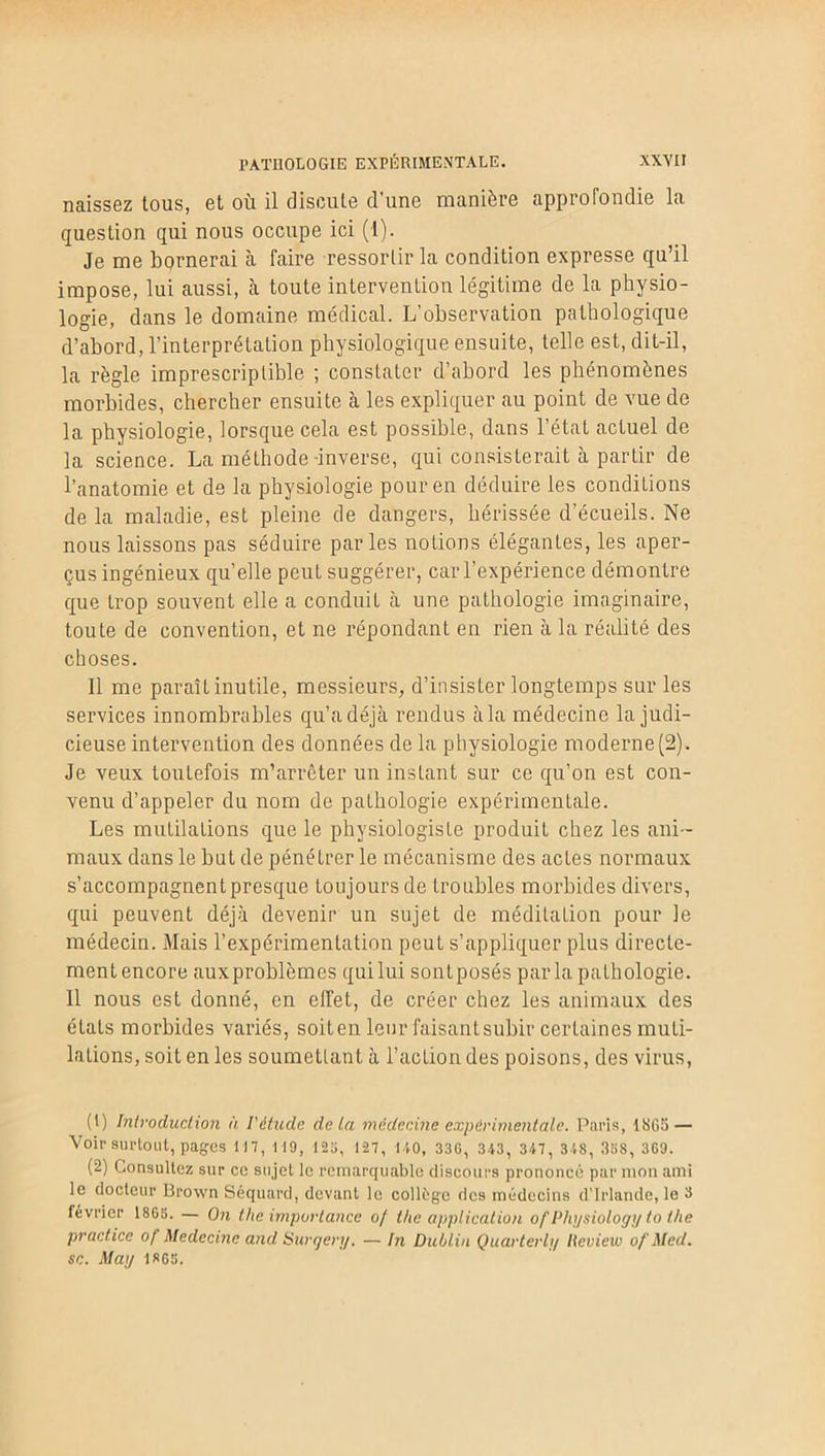 naissez tous, et où il discute d’une manière approfondie la question qui nous occupe ici (1). Je me bornerai à faire ressortir la condition expresse qu’il impose, lui aussi, à toute intervention légitime de la physio- logie, dans le domaine médical. L’observation pathologique d’abord, l’interprétation physiologique ensuite, telle est, dit-il, la règle imprescriptible ; constater d’abord les phénomènes morbides, chercher ensuite à les expliquer au point de vue de la physiologie, lorsque cela est possible, dans l’état actuel de la science. La méthode -inverse, qui consisterait à partir de l’anatomie et de la physiologie pour en déduire les conditions de la maladie, est pleine de dangers, hérissée d’écueils. Ne nous laissons pas séduire parles notions élégantes, les aper- çus ingénieux quelle peut suggérer, car l’expérience démontre que trop souvent elle a conduit à une pathologie imaginaire, toute de convention, et ne répondant en rien à la réalité des choses. Il me paraît inutile, messieurs, d’insister longtemps sur les services innombrables qu’a déjà rendus à la médecine la judi- cieuse intervention des données de la physiologie moderne (2). Je veux toutefois m’arrêter un instant sur ce qu’on est con- venu d’appeler du nom de pathologie expérimentale. Les mutilations que le physiologiste produit chez les ani- maux dans le but de pénétrer le mécanisme des actes normaux s’accompagnent presque toujours de troubles morbides divers, qui peuvent déjà devenir un sujet de méditation pour le médecin. Mais l’expérimentation peut s’appliquer plus directe- ment encore auxproblèmes qui lui sontposés par la pathologie. 11 nous est donné, en effet, de créer chez les animaux des états morbides variés, soiten leur faisantsubir certaines muti- lations, soit en les soumettant à l’action des poisons, des virus, (t) Introduction à l'étude de La médecine expérimentale. Paris, 1865 — Voir surtout, pages 117, M9, 125, 1-27, KO, 33G, 343, 347, 348, 358, 369. (2) Consultez sur ce sujet le remarquable discours prononce par mon ami le docteur Brown Séquard, devant le collège des médecins d’Irlande, le 3 lévrier 1865. — On the importance o[ the application of Physiology to the practice of Médecine and Surqery. — In Dublin Quarterly Hcview of Med. sc. May 1865.