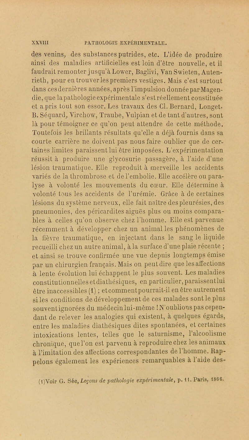 des venins, des substances putrides, etc. L’idée de produire ainsi des maladies artificielles est loin d’être nouvelle, et il faudrait remonter jusqu’à Lower, Baglivi, Van Swieten, Auten- rielh, pour en trouver les premiers vestiges. Mais c’est surtout dans cesdernières années, après l'impulsion donnée par Magen- die, que lapathologie expérimentale s’est réellement constituée et a pris tout son essor. Les travaux des Cl. Bernard, LongeL B. Séquard, Virchow, Traube, Vulpian et de tant d’autres, sont là pour témoigner ce qu’on peut attendre de cette méthode. Toutefois les brillants résultats qu’elle a déjà fournis dans sa cour Le carrière ne doivent pas nous faire oublier que de cer- taines limites paraissent lui être imposées. L'expérimentation réussit à produire une glycosurie passagère, à l’aide d’une lésion traumatique. Elle reproduit à merveille les accidents variés de la thrombrose et de l’embolie. Elle accélère ou para- lyse à volonté les mouvements du cœur. Elle déLermine à volonté tous les accidents de l’urémie. Grâce à de certaines lésions du système nerveux, elle fait naître des pleurésies, des pneumonies, des péricardites aiguës plus ou moins compara- bles à celles qu’on observe chez l’homme. Elle est parvenue récemment à développer chez un animal les phénomènes de la fièvre traumatique, en injectant dans le sang le liquide recueilli chez un autre animal, à la surface d’une plaie récente ; et ainsi se trouve confirmée une vue depuis longtemps émise par un chirurgien français. Mais on peut dire que les affections à lente évolution lui échappent le plus souvent. Les maladies constitutionnelles etdiathésiques, en particulier, paraissentlui être inaccessibles (1) ; etcommentpourrait-il en être autrement si les conditions de développement de ces malades sont le plus souvent ignorées du médecin lui-même ! N’oublions pas cepen- dant de relever les analogies qui existent, à quelques égards, entre les maladies diathésiques dites spontanées, et certaines intoxications lentes, telles que le saturnisme, l’alcoolisme chronique, que l’on est parvenu à reproduire chez les animaux à l’imitation des affections correspondantes de l’homme. Rap- pelons également les expériences remarquables à l’aide des- (l)Voir G. Sèe, Leçons de pathologie expérimentale, p. il. Paris, 1866.