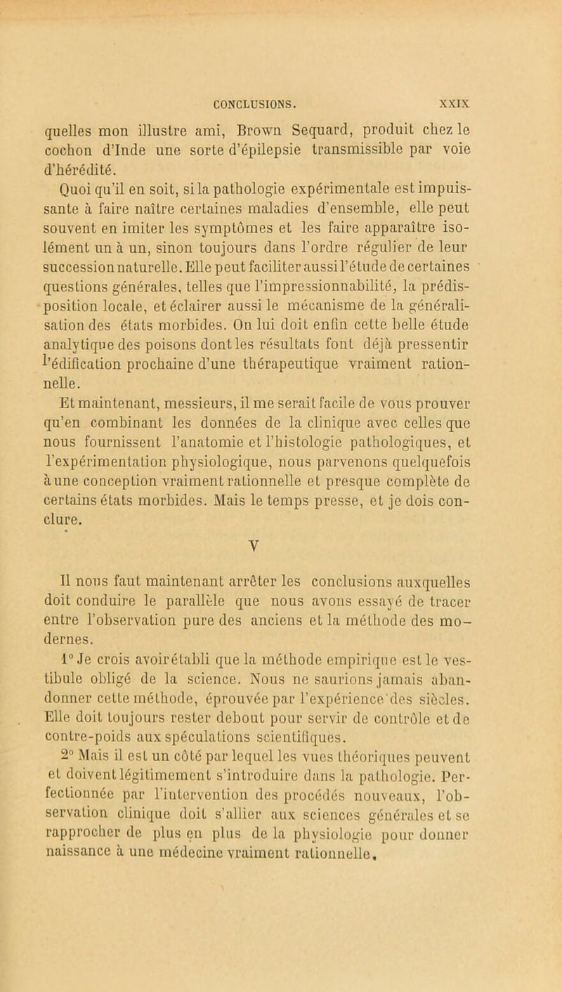 quelles mon illustre ami, Brown Sequard, produit chez le cochon d’Inde une sorte d’épilepsie transmissible par voie d’hérédité. Quoi qu’il en soit, si la pathologie expérimentale est impuis- sante à faire naître certaines maladies d’ensemble, elle peut souvent en imiter les symptômes et les faire apparaître iso- lément un à un, sinon toujours dans l’ordre régulier de leur succession naturelle. Elle peut faciliter aussi l’étude de certaines questions générales, telles que l’impressionnabilité, la prédis- position locale, et éclairer aussi le mécanisme de la générali- sation des états morbides. On lui doit enfin cette belle étude analytique des poisons dont les résultats font déjà pressentir l'édification prochaine d’une thérapeutique vraiment ration- nelle. Et maintenant, messieurs, il me serait facile de vous prouver qu’en combinant les données de la clinique avec celles que nous fournissent l’anatomie et l’histologie pathologiques, et l’expérimentation physiologique, nous parvenons quelquefois aune conception vraiment rationnelle et presque complète de certains états morbides. Mais le temps presse, et je dois con- clure. y Il nous faut maintenant arrêter les conclusions auxquelles doit conduire le parallèle que nous avons essayé de tracer entre l’observation pure des anciens et la méthode des mo- dernes. 1° Je crois avoir établi que la méthode empirique est le ves- tibule obligé de la science. Nous ne saurions jamais aban- donner cette méthode, éprouvée par l’expériencedes siècles. Elle doit toujours rester debout pour servir de contrôle et de contre-poids aux spéculations scientifiques. 2° Mais il est un côté par lequel les vues théoriques peuvent et doivent légitimement s’introduire dans la pathologie. Per- fectionnée par l’intervention des procédés nouveaux, l’ob- servation clinique doit s’allier aux sciences générales et se rapprocher de plus en plus de la physiologie pour donner naissance à une médecine vraiment rationnelle.