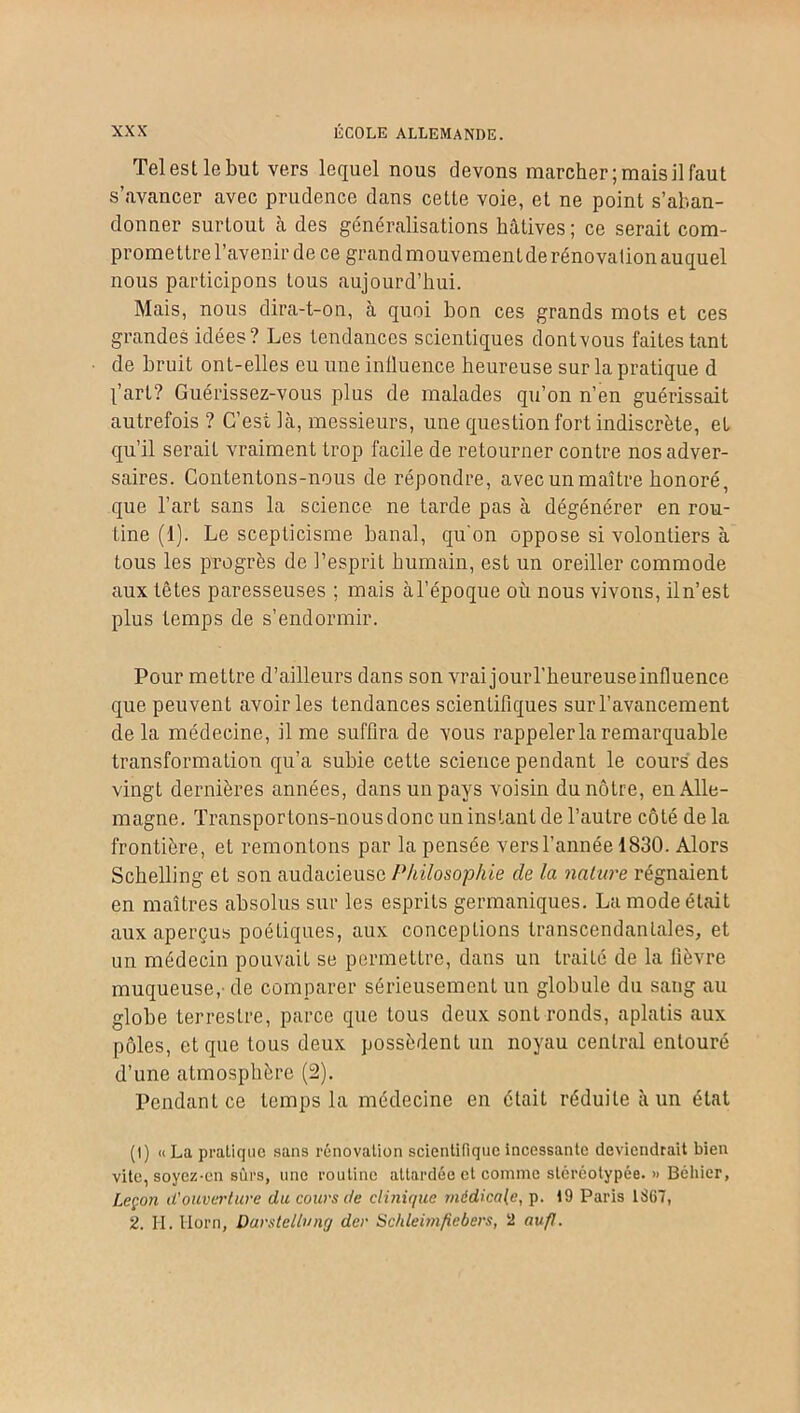 Tel est le but vers lequel nous devons marcher; mais il faut s’avancer avec prudence dans cette voie, et ne point s’aban- donner surtout à des généralisations hâtives ; ce serait com- promettre l’avenir de ce grand mouvement de rénovation auquel nous participons tous aujourd’hui. Mais, nous dira-t-on, à quoi bon ces grands mots et ces grandes idées? Les tendances scientiques dont vous faites tant de bruit ont-elles eu une influence heureuse sur la pratique d l’art? Guérissez-vous plus de malades qu’on n’en guérissait autrefois ? C’est là, messieurs, une question fort indiscrète, et qu’il serait vraiment trop facile de retourner contre nos adver- saires. Contentons-nous de répondre, avec un maître honoré, que l’art sans la science ne tarde pas à dégénérer en rou- tine (1). Le scepticisme banal, qu'on oppose si volontiers à tous les progrès de l’esprit humain, est un oreiller commode aux têtes paresseuses ; mais à l’époque où nous vivons, il n’est plus temps de s’endormir. Pour mettre d’ailleurs dans son vrai jouiT’heureuseinfluence que peuvent avoir les tendances scientifiques sur l’avancement de la médecine, il me suffira de vous rappeler la remarquable transformation qu’a subie cette science pendant le cours des vingt dernières années, dans un pays voisin du nôtre, en Alle- magne. Transportons-nous donc un instant de l’autre côté de la frontière, et remontons par la pensée vers l’année 1830. Alors Schelling et son audacieuse Philosophie de la nature régnaient en maîtres absolus sur les esprits germaniques. La mode était aux aperçus poétiques, aux conceptions transcendantales, et un médecin pouvait se permettre, dans un traité de la fièvre muqueuse,- de comparer sérieusement un globule du sang au globe terrestre, parce que tous deux sont ronds, aplatis aux pôles, et que tous deux possèdent un noyau central entouré d’une atmosphère (2). Pendant ce temps la médecine en était réduite à un état (I) «La pratique sans rénovation scientifique incessante deviendrait bien vite, soyez-en sûrs, une routine attardée et comme stéréotypée. » Béliier, Leçon d'ouverture du cours de clinique médicale, p. 19 Paris 1867, 2. H. Horn, Darstellnng dcr Schleimfiebers, 2 au fl.