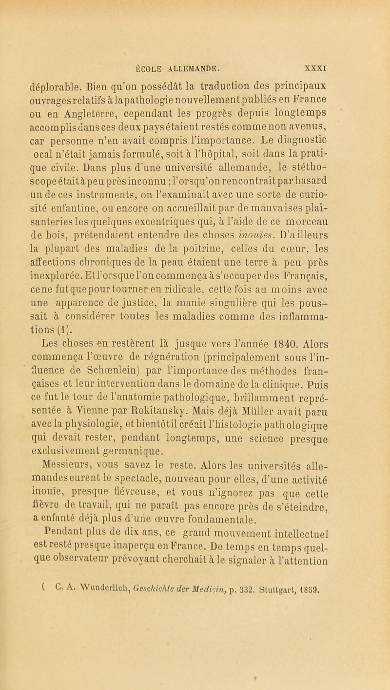 déplorable. Bien qu’on possédât la traduction des principaux ouvrages relatifs à lapathologie nouvellement publiés en France ou en Angleterre, cependant les progrès depuis longtemps accomplis dans ces deux pays étaient restés comme non avenus, car personne n’en avait compris l’importance. Le diagnostic ocal n’était jamais formulé, soit à l’hôpital, soit dans la prati- que civile. Dans plus d’une université allemande, le stétho- scopeétaitàpeu près inconnu ;l’orsqu’on rencontrait parbasard un de ces instruments, on l’examinait avec une sorte de curio- sité enfantine, ou encore on accueillait par de mauvaises plai- santeries les quelques excentriques qui, à l’aide de ce morceau de bois, prétendaient entendre des choses inouïes. D’ailleurs la plupart des maladies de la poitrine, celles du cœur, les affections chroniques de la peau étaient une terre à peu près inexplorée. ELl’orsque l’on commença à s’occuper des Français, cene fut que pour tourner en ridicule, cette fois au moins avec une apparence de justice, la manie singulière qui les pous- sait à considérer toutes les maladies comme des inflamma- tions (1). Les choses en restèrent là jusque vers l’année 1840. Alors commença l’œuvre de régnération (principalement sous l’in- fluence de Schœnlein) par l’importance des méthodes fran- çaises et leur intervention dans le domaine de la clinique. Puis ce fut le tour de l’anatomie pathologique, brillamment repré- sentée à Vienne par Rokitansky. Mais déjà Müller avait paru avec la physiologie, et hientôtil créait l’histologie pathologique qui devait rester, pendant longtemps, une science presque exclusivement germanique. Messieurs, vous savez le reste. Alors les universités alle- mandes eurent le spectacle, nouveau pour elles, d’une activité inouïe, presque fiévreuse, et vous n’ignorez pas que cette fièvre de travail, qui ne paraît pas encore près de s’éteindre, a enfanté déjà plus d’une œuvre fondamentale. Pendant plus de dix ans, ce grand mouvement intellectuel est resté presque inaperçu en France. De temps en temps quel- que observateur prévoyant cherchait à le signaler à l’attention ( G. A. Wunderlich, Gescliichte der Medkin, p. 332. Stuttgart, 1859.