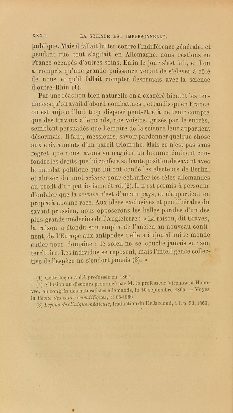 publique. Mais il fallait lutter contre l'indifférence générale, et pendant que tout s’agitait en Allemagne, nous restions en France occupés d’autres soins. Enfin le jour s’est fait, et l’on a compris qu’une grande puissance venait de s’élever à côté de nous et qu’il fallait compter désormais avec la science d’outre-Rhin (1). Par une réaction bien naturelle on a exagéré bientôt les ten- dancesqu’on avait d’abord combattues ; ettandis qu’en France on est aujourd’hui trop disposé peut-être à ne tenir compte que des travaux allemands, nos voisins, grisés par le succès, semblent persuadés que l’empire de la science leur appartient désormais. Il faut, messieurs, savoir pardonner quelque chose aux enivrements d’un pareil triomphe. Mais ce n’est pas sans regret que nous avons vu naguère un homme éminent con- fondre les droits que lui confère sa haute position de savant avec le mandat politique que lui ont confié les électeurs de Berlin, et abuser du mot science pour échauffer les têtes allemandes au profit d’un patriotisme étroit(2). Il n’est permis à personne d’oublier que la science n’est d’aucun pays, et n’appartient en propre à aucune race. Aux idées exclusives et peu libérales du savant prussien, nous opposerons les belles paroles d’un des plus grands médecins de l’Angleterre : « La raison, dit Graves, la raison a étendu son empire de l’ancien au nouveau conti- nent, de l’Europe aux antipodes ; elle a aujourd’hui le monde entier pour domaine ; le soleil ne se couche jamais sur son territoire. Les individus se reposent, mais l’intelligence collec- tive de l’espèce ne s’endort jamais (3), » (1) Celle leçon a élé professée en 1S67. (2) Allusion au discours prononcé par M. le professeur Virchow, à Hano- vre, au congrès des naturalistes allemands, le 20 septembre 1SG5. 'N oyez la Revue des cours scientifiques, 1SG5-186G. (3) Leçons de clinique médicale, traduction du Dr Jaccoud, t. I,p. 53,1863,