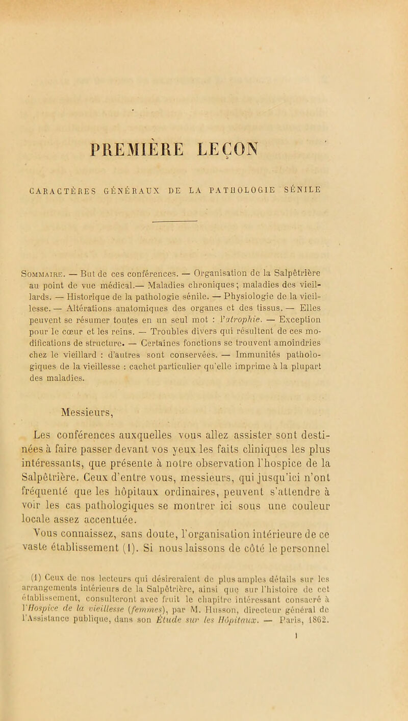 PREMIERE LEÇON CARACTÈRES GÉNÉRAUX DE LA PATHOLOGIE SÉNILE Sommaire. — But de ces conférences. — Organisation de la Salpêtrière au point de vue médical.— Maladies chroniques; maladies des vieil- lards. — Historique de la pathologie sénile. — Physiologie de la vieil- lesse. — Altérations anatomiques des organes et des tissus. — Elles peuvent se résumer toutes en un seul mot : Vatrophie. — Exception pour le cœur et les reins. — Troubles divers qui résultent de ces mo- difications de structure. — Certaines fonctions se trouvent amoindries chez le vieillard : d'autres sont conservées. — Immunités patholo- giques de la vieillesse : cachet particulier qu'elle imprime ü la plupart des maladies. Messieurs, Les conférences auxquelles vous allez assister sont desti- nées à faire passer devant vos yeux les faits cliniques les plus intéressants, que présente à notre observation l'hospice de la Salpêtrière. Ceux d’entre vous, messieurs, qui jusqu’ici n’ont fréquenté que les hôpitaux ordinaires, peuvent s’attendre à voir les cas pathologiques se montrer ici sous une couleur locale assez accentuée. Vous connaissez, sans doute, l’organisation intérieure de ce vaste établissement (I). Si nous laissons de côté le personnel (1) Ceux de nos lecteurs qui désireraient de plus amples détails sur les arrangements intérieurs de la Salpêtrière, ainsi que sur l'histoire de cet etablissement, consulteront avec fruit le chapitre intéressant consacré ii 1 Hospice de la vieillesse (femmes), par M. Husson, directeur général de l’Assistance publique, dans son Étude sur les Hôpitaux. — Paris, 18G2.