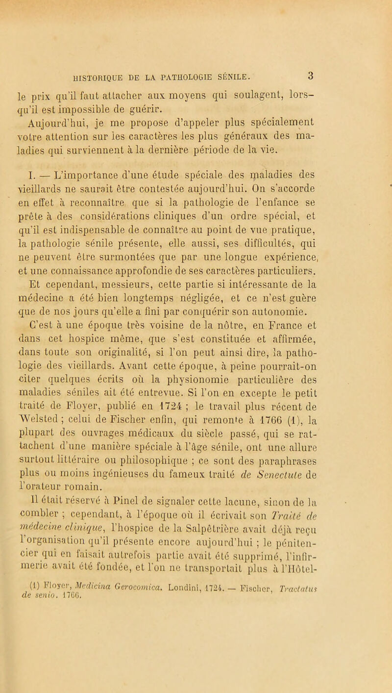 le prix qu'il faut attacher aux moyens qui soulagent, lors- qu’il est impossible de guérir. Aujourd’hui, je me propose d’appeler plus spécialement votre attention sur les caractères les plus généraux des ma- ladies qui surviennent à la dernière période de la vie. I. — L’importance d’une étude spéciale des maladies des vieillards ne saurait être contestée aujourd’hui. On s’accorde en effet à reconnaître que si la pathologie de l’enfance se prête à des considérations cliniques d’un ordre spécial, et qu’il est indispensable de connaître au point de vue pratique, la pathologie sénile présenLe, elle aussi, ses difficultés, qui ne peuvent être surmontées que par une longue expérience, et une connaissance approfondie de ses caractères particuliers. Et cependant, messieurs, cette partie si intéressante de la médecine a été bien longtemps négligée, et ce n’est guère que de nos jours quelle a fini par conquérir son autonomie. C’est à une époque très voisine de la nôtre, en France et dans cet hospice même, que s’est constituée et affirmée, dans toute son originalité, si l’on peut ainsi dire, la patho- logie des vieillards. Avant cette époque, à peine pourrait-on citer quelques écrits où la physionomie particulière des maladies séniles ait été entrevue. Si l’on en excepte le petit traité de Floyer, publié en 1724; le travail plus récent de Welsted ; celui de Fischer enfin, qui remonte à 1766 (1), la plupart des ouvrages médicaux du siècle passé, qui se rat- tachent d’une manière spéciale à l’âge sénile, ont une allure surtout littéraire ou philosophique ; ce sont des paraphrases plus ou moins ingénieuses du fameux traité de Senectule de l’orateur romain. 11 était réservé à Pinel de signaler cette lacune, sinon de la combler ; cependant, à l’époque où il écrivait son Traité de médecine clinique, l’bospice de la Salpêtrière avait déjà reçu l’organisation qu’il présente encore aujourd’hui ; le péniten- cier qui en faisait autrefois partie avait été supprimé, l’infir- merie avait été fondée, et l'on ne transportait plus à l’IIôtel- (1) Ployer, Meclicina Gerocomica. Londini, 1724. — Fischer, Tractatus de senio. 1700.