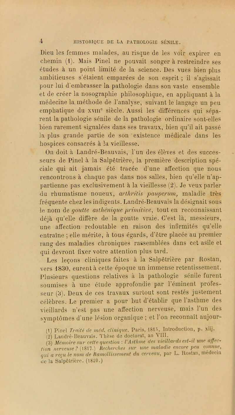 Dieu les femmes malades, au risque de les voir expirer en chemin (1). Mais Pinel ne pouvait songer à restreindre ses études à un point limité de la science. Des vues bien plus ambitieuses s’étaient emparées de son esprit ; il s’agissait pour lui d'embrasser la pathologie dans son vaste ensemble et de créer la nosographie philosophique, en appliquant à la médecine la méthode de l’analyse, suivant le langage un peu emphatique du xviii0 siècle. Aussi les différences qui sépa- rent la pathologie sénile de la pathologie ordinaire sont-elles bien rarement signalées dans ses travaux, bien qu’il ait passé la plus grande partie de son existence médicale dans les hospices consacrés à la vieillesse. On doit à Landré-Beauvais, l’un des élèves et des succes- seurs de Pinel à la Salpêtrière, la première description spé- ciale qui ait jamais été tracée d’une affection que nous rencontrons à chaque pas dans nos salles, bien qu’elle n’ap- partienne pas exclusivement à la vieillesse (2). Je veux parler du rhumatisme noueux, arthritis pauperum, maladie très fréquente chez les indigents. Landré-Beauvais la désignait sous le nom de goutte asthénique primitive, tout en reconnaissant déjà qu’elle diffère de la goutte vraie. C’est là, messieurs, une affection redoutable en raison des infirmités qu’elle entraîne ; elle mérite, à tous égards, d’être placée au premier rang des maladies chroniques rassemblées dans cet asile et qui devront fixer votre attention plus tard. Les leçons cliniques faites à la Salpêtrière par Rostan, vers 1830, eurent à cette époque un immense retentissement. Plusieurs questions relatives à la pathologie sénile furent soumises à une élude approfondie par l’éminent profes- seur (3). Deux de ces travaux surtout sont restés justement célèbres. Le premier a pour but d’établir que 1 asthme des vieillards n’est pas une affection nerveuse, mais 1 un des symptômes d'une lésion organique ; et 1 ou reconnaît aujour- (1) Pinel Truité de méd. clinique. Paris, 1S1'. Introduction, p. xiij. (2) Landré-Beauvais. 'thèse de doctorat, an VIII. (3) Mémoire sur cette question : l'Asthme des vieillards est-il une affec- tion nerveuse ? (1817.) Recherches sur une maladie encore peu connue, qui a reçu le nom de Ramollissement du cerveau, par L. Rostan, médecin de la Salpêtrière. (1820.)