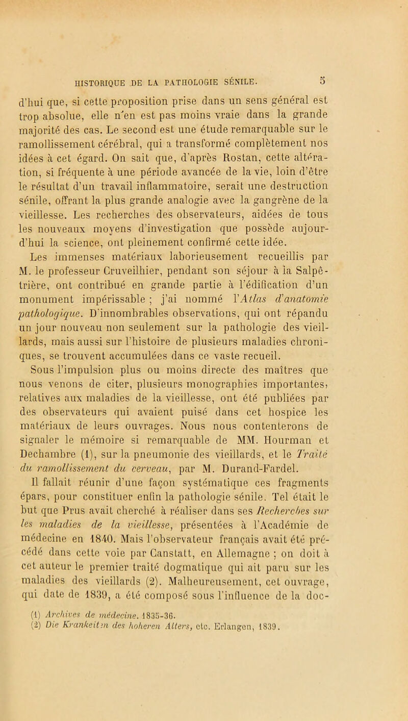 d’hui que, si cette proposition prise clans un sens général est trop absolue, elle n'en est pas moins vraie dans la grande majorité des cas. Le second est une étude remarquable sur le ramollissement cérébral, qui a transformé complètement nos idées à cet égard. On sait que, d’après Rostan, cette altéra- tion, si fréquente à une période avancée de la vie, loin d’être le résultat d’un travail inflammatoire, serait une destruction sénile, offrant la plus grande analogie avec la gangrène de la vieillesse. Les recherches des observateurs, aidées de tous les nouveaux moyens d’investigation que possède aujour- d’hui la science, ont pleinement confirmé cette idée. Les immenses matériaux laborieusement recueillis par M. le professeur Cruveilhier, pendant son séjour à la Salpê- trière, ont contribué en grande partie à l’édification d’un monument impérissable ; j’ai nommé l'Atlas d'anatomie pathologique. D’innombrables observations, qui ont répandu un jour nouveau non seulement sur la pathologie des vieil- lards, mais aussi sur l’histoire de plusieurs maladies chroni- ques, se trouvent accumulées dans ce vaste recueil. Sous l’impulsion plus ou moins directe des maîtres que nous venons de citer, plusieurs monographies importantes? relatives aux maladies de la vieillesse, ont été publiées par des observateurs qui avaient puisé dans cet hospice les matériaux de leurs ouvrages. Nous nous contenterons de signaler le mémoire si remarquable de MM. Hourman et Dechambre (1), sur la pneumonie des vieillards, et le Traité du ramollissement du cerveau, par M. Durand-Fardel. Il fallait réunir d’une façon systématique ces fragments épars, pour constituer enfin la pathologie sénile. Tel était le but que Prus avait cherché à réaliser dans ses Recherches sur les maladies de la vieillesse, présentées à l’Académie de médecine en 1840. Mais l’observateur français avait été pré- cédé dans cette voie par Ganstatt, en Allemagne ; on doit à cet auteur le premier traité dogmatique qui ail paru sur les maladies des vieillards (2). Malheureusement, cel ouvrage, qui date de 1839, a été composé sous l’influence de la doc- (1) Archives de médecine. 1835-36. (2) Die Krankeitm des hoheren Allers, etc. Erlangen, 1839.