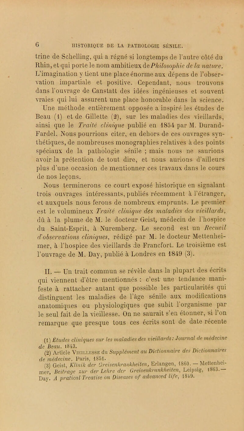 G ti'ine de Schelling, qui a régné si longtemps de l’antre côté du Rhin, et qui porte le nom ambitieux de Philosophie de la nature. L’imagination y tient une place énorme aux dépens de l’obser- vation impartiale et positive. Cependant, nous trouvons dans l'ouvrage de Canstatt des idées ingénieuses et souvent vraies qui lui assurent une place honorable dans la science. Une méthode entièrement opposée a inspiré les études de Beau (1) et de Gillette (2), sur les maladies des vieillards, ainsi que le Traité clinique publié en 1854 par M. Durand- Fardel. Nous pourrions citer, en dehors de ces ouvrages syn- thétiques, de nombreuses monographies relatives à des points spéciaux de la pathologie sénile ; mais nous ne saurions avoir la prétention de tout dire, et nous aurions d’ailleurs plus d’une occasion de mentionner ces travaux dans le cours de nos leçons. Nous terminerons ce court exposé historique en signalant trois ouvrages intéressants, publiés récemment à l’étranger, et auxquels nous ferons de nombreux emprunts. Le premier est le volumineux Traité clinique des maladies des vieillards, dû cà la plume de M. le docteur Geist, médecin de l’hospice du Saint-Esprit, à Nuremberg. Le second est un Recueil d'observations cliniques, rédigé par M. le docteur Mettenhei- mer, à l’hospice des vieillards de Francfort. Le troisième est l’ouvrage de M. Day, publié à Londres en 1849 (3). II. — Un trait commun se révèle dans la plupart des écrits qui viennent d’être mentionnés : c’est une tendance mani- feste à rattacher autant que possible les particularités qui distinguent les maladies de l’âge sénile aux modifications anatomiques ou physiologiques que subit 1 organisme par le seul fait de la vieillesse. On ne saurait s’en étonner, si l’on remarque que presque tous ces écrits sont de date récente (1) Études cliniques sur les maladies des vieillards : Journal de médecine de beau. 1843. . (2) Article Vieillesse du Supplément au Dictionnaire des Dictionnaires de médecine. Paris, 1851. (3) Geist, Klinik der Greisenkrankheiten, Erlangen, 1860. —- Mettenhei- mer, Beitrage zur der Lettre der Greisenkrnnkheiten, Leipsig, i863. Day. A pratical Treatise on Diseuses of advanced life, 1S19.