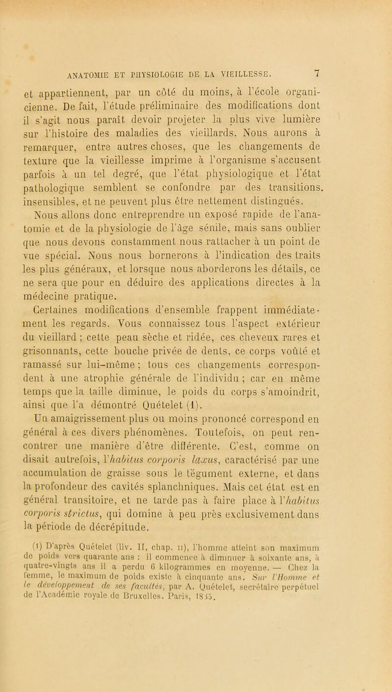 et appartiennent, par un côté du moins, à l’école organi- cienne. De fait, l’étude préliminaire des modifications dont il s’agit nous paraît devoir projeter la plus vive lumière sur l’histoire des maladies des vieillards. Nous aurons à remarquer, entre autres choses, que les changements de texture que la vieillesse imprime à l’organisme s’accusent parfois à un tel degré, que l’état physiologique et l’état pathologique semblent se confondre par des transitions, insensibles, et ne peuvent plus être nettement distingués. Nous allons donc entreprendre un exposé rapide de l’ana- tomie et de la physiologie de l'àge sénile, mais sans oublier que nous devons constamment nous rattacher à un point de vue spécial. Nous nous bornerons à l’indication des traits les plus généraux, et lorsque nous aborderons les détails, ce ne sera que pour en déduire des applications directes à la médecine pratique. Certaines modifications d’ensemble frappent immédiate- ment les regards. Vous connaissez tous l’aspect extérieur du vieillard ; cette peau sèche et ridée, ces cheveux rares et grisonnants, cette bouche privée de dents, ce corps voûté et ramassé sur lui-même ; tous ces changements correspon- dent à une atrophie générale de l’individu ; car en même temps que la taille diminue, le poids du corps s’amoindrit, ainsi que l’a démontré Quételet (1). Un amaigrissement plus ou moins prononcé correspond en général à ces divers phénomènes. Toutefois, on peut ren- contrer une manière d’être différente. C’est, comme on disait autrefois, Yhabilus corporis laxus, caractérisé par une accumulation de graisse sous le tégument externe, et dans la profondeur des cavités splanchniques. Mais cet état est en général transitoire, et ne tarde pas à faire place à Yhabilus corporis strictus, qui domine à peu près exclusivement dans la période de décrépiLude. (l) D'après Quételet (liv. II, chap. n), l'homme atteint son maximum de poids vers quarante ans : il commence à diminuer ii soixante ans, à quatre-vingts ans il a perdu 6 kilogrammes en moyenne. — Chez la lemme, le maximum de poids existe ?i cinquante ans. Sur l'Homme et le développement de ses l'adulés, par A. Quételet, secrétaire perpétuel de l’Académie royale de Bruxelles. Paris, 1813.