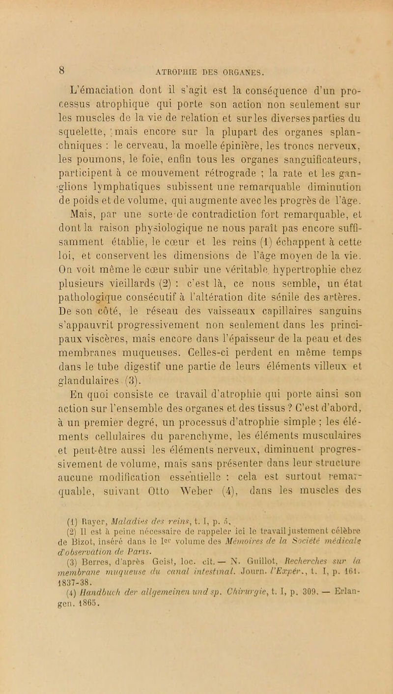 L’émacialion dont il s’agit est la conséquence d’un pro- cessus atrophique qui porte son action non seulement sur les muscles de la vie de relation et sur les diverses parties du squelette, .mais encore sur la plupart des organes splan- chniques : le cerveau, la moelle épinière, les troncs nerveux, les poumons, le foie, enfin tous les organes sanguificateurs, participent à ce mouvement rétrograde ; la rate et les gan- glions lymphatiques subissent une remarquable diminution de poids et de volume, qui augmente avec les progrès de l’àge. Mais, par une sorte de contradiction fort remarquable, et dont la raison physiologique ne nous paraît pas encore suffi- samment établie, le cœur et les reins (1) échappent à cette loi, et conservent les dimensions de l’âge moyen de la vie. On voit même le cœur subir une véritable, hypertrophie chez plusieurs vieillards (2) : c’est là, ce nous semble, un état pathologique consécutif à l’altération dite sénile des artères. De son côté, le réseau des vaisseaux capillaires sanguins s’appauvrit progressivement non seulement dans les princi- paux viscères, mais encore dans l’épaisseur de la peau et des membranes muqueuses. Celles-ci perdent en même temps dans le tube digestif une partie de leurs éléments villeux et glandulaires (3). En quoi consiste ce travail d’atrophie qui porte ainsi son action sur l’ensemble des organes et des tissus ? C’est d’abord, à un premier degré, un processus d’atrophie simple ; les élé- ments cellulaires du parenchyme, les éléments musculaires et peut-être aussi les éléments nerveux, diminuent progres- sivement de volume, mais sans présenter dans leur structure aucune modification essentielle : cela est surtout remar- quable, suivant Otto Weber (4), dans les muscles des (1) Rayer, Maladifs des reins, t. I, p. a. (2) Il est à peine nécessaire de rappeler ici le travail justement célèbre de Bizot, inséré dans le Ier volume des Mémoires de la Société médicale d'observation de Pans. (3) Berres, d’après Geist, loc. oit. — N. Gtiillot, Hecherches sur la membrane muqueuse du canal intestinal. Journ. l’Expér., t. I, p. 161. 1837-38. (4) liandbuch der allgemeinen undsp. Chirurgie, t. I, p. 309. — Erlan- gcn. 1865.