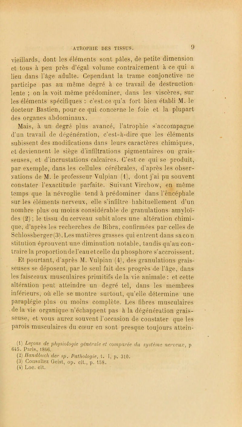 vieillards, dont les éléments sont pâles, de petite dimension et tous à peu près d’égal volume contrairement à ce qui a lieu dans l'âge adulte. Cependant la trame conjonctive ne participe pas au même degré à ce travail de destruction lente ; on la voit même prédominer, dans les viscères, sur les éléments spécifiques : c’est.ce qu’a fort bien établi M. le docteur Bastien, pour ce qui concerne le foie et la plupart des organes abdominaux. Mais, à un degré plus avancé, l’atrophie s’accompagne d’un travail de dégénération, c’est-à-dire que les éléments subissent des modifications dans leurs caractères chimiques, et deviennent le siège d’infiltrations pigmentaires ou grais- seuses, et d’incrustations calcaires. C’est ce qui se produit, par exemple, dans les cellules cérébrales, d’après les obser- vations de M. le professeur Yulpian (1), dont j’ai pu souvent constater l’exactitude parfaite. Suivant Virchow, en même temps que la névroglie tend à prédominer dans l’èncéphale sur les éléments nerveux, elle s’infiltre habituellement d’un nombre plus ou moins considérable de granulations amyloï- des (2) ; le tissu du cerveau subit alors une altération chimi- que, d’après les recherches de Bibra, confirmées par celles de Schlossberger (3). Les matières grasses qui entrent dans sacon stiluLion éprouvent une diminution notable, tandis qu’au con- traire la proportion de l’eau et celle du phosphore s’accroissent. Et pourtant, d’après M. Vulpian (4), des granulations grais- seuses se déposent, par le seul fait des progrès de l’âge, dans les faisceaux musculaires primitifs de la vie animale : et cette altération peut atteindre un degré tel, dans les membres inférieurs, où elle se montre surtout, qu’elle détermine une paraplégie plus ou moins complète. Les libres musculaires de la vie organique n’échappent pas à la dégénération grais- seuse, et vous aurez souvent l’occasion de constater que les parois musculaires du cœur en sont presque toujours atlein- (1) Leçons de physiologie générale et comparée du système nerveux, » 645. Paris, 1866. (2) Handbuch der sp. Pathologie, l. 1, p. 310. (3) Consultez Geist, op. cit., p. 158. (4) Loc. cit.