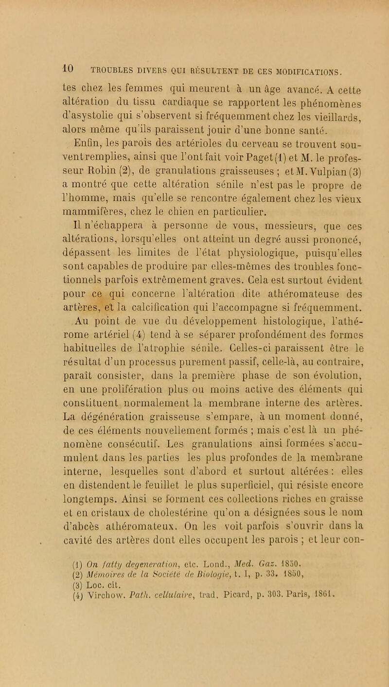 tes chez les femmes qui meurent à un âge avancé. A cette altération du tissu cardiaque se rapportent les phénomènes d’asystolie qui s’observent si fréquemment chez les vieillards, alors môme qu'ils paraissent jouir d’une bonne santé. Enfin, les parois des artérioles du cerveau se trouvent sou- vent remplies, ainsi que l’ont fait voir Paget(l) et M. le profes- seur Robin (2), de granulations graisseuses; etM.Vulpian(3) a montré que cetLe altération sénile n’est pas le propre de l’homme, mais qu’elle se rencontre également chez les vieux mammifères, chez le chien en particulier. Il n’échappera à personne de vous, messieurs, que ces altérations, lorsqu’elles ont atteint un degré aussi prononcé, dépassent les limites de l’état physiologique, puisqu’elles sont capables de produire par elles-mêmes des troubles fonc- tionnels parfois extrêmement graves. Cela est surtout évident pour ce qui concerne l’altération dite athéromateuse des artères, et la calcification qui l’accompagne si fréquemment. Au point de vue du développement histologique, l’athé- rome artériel (4) tend à se séparer profondément des formes habituelles de l’atrophie sénile. Celles-ci paraissent être le résultat d’un processus purement passif, celle-là, au contraire, paraît consister, dans la première phase de son évolution, en une prolifération plus ou moins active des éléments qui constituent normalement la membrane interne des artères. La dégénération graisseuse s’empare, à un moment donné, de ces éléments nouvellement formés ; mais c’est là un phé- nomène consécutif. Les granulations ainsi formées s'accu- mulent dans les parties les plus profondes de la membrane interne, lesquelles sont d’abord et surtout altérées : elles en distendent le feuillet le plus superficiel, qui résiste encore longtemps. Ainsi se forment ces collections riches en graisse et en cristaux de cholestérine qu'on a désignées sous le nom d’abcès athéromateux. On les voit parfois s’ouvrir dans la cavité des artères dont elles occupent les parois ; et leur con- (1) On lattij degeneration, etc. Lond., Med. Gaz. 1 SoO. (2) Mémoires de la Société de Biologie, t. I, p. 33, 1830, (3) Loc. cit. (4) Virchow. Pat h. cellulaire, trad. Picard, p. 303. Paris, 1S61.