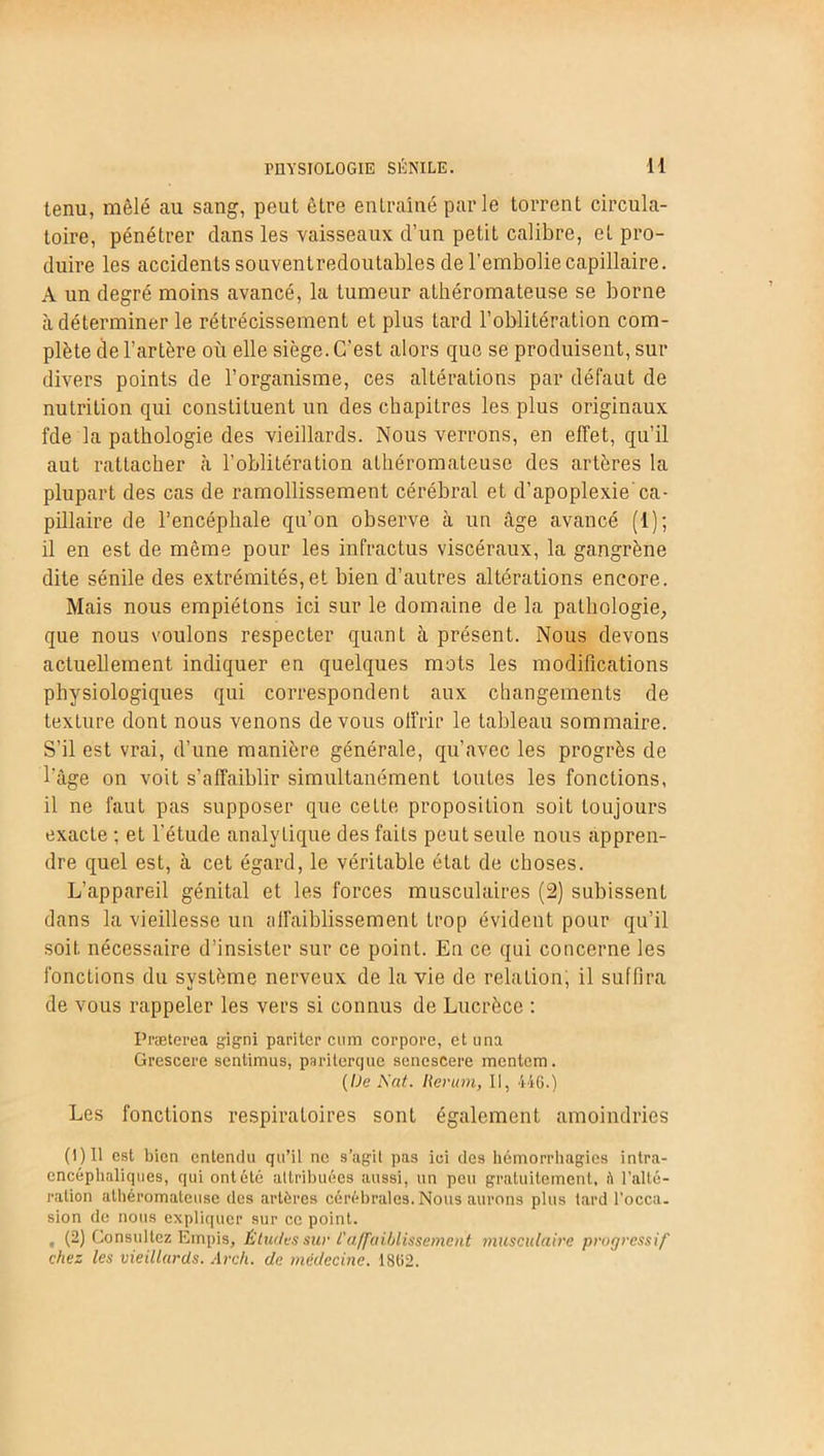 tenu, mêlé au sang, peut être entraîné par le torrent circula- toire, pénétrer dans les vaisseaux d’un petit calibre, et pro- duire les accidents souventredoutables de l’embolie capillaire. A un degré moins avancé, la tumeur athéromateuse se borne à déterminer le rétrécissement et plus tard l’oblitération com- plète de l’artère où elle siège. C’est alors que se produisent, sur divers points de l’organisme, ces altérations par défaut de nutrition qui constituent un des chapitres les plus originaux fde la pathologie des vieillards. Nous verrons, en effet, qu’il aut rattacher à l’oblitération athéromateuse des artères la plupart des cas de ramollissement cérébral et d’apoplexie ca- pillaire de l’encéphale qu’on observe à un âge avancé (1); il en est de même pour les infractus viscéraux, la gangrène dite sénile des extrémités, et bien d’autres altérations encore. Mais nous empiétons ici sur le domaine de la pathologie, que nous voulons respecter quant cà présent. Nous devons actuellement indiquer en quelques mots les modifications physiologiques qui correspondent aux changements de texture dont nous venons devons offrir le tableau sommaire. S’il est vrai, d’une manière générale, qu’avec les progrès de l'âge on voit s’affaiblir simultanément toutes les fonctions, il ne faut pas supposer que cette proposition soit toujours exacte ; et l'étude analytique des faits peut seule nous appren- dre quel est, à cet égard, le véritable état de choses. L’appareil génital et les forces musculaires (2) subissent dans la vieillesse un affaiblissement trop évident pour qu’il soit nécessaire d’insister sur ce point. En ce qui concerne les fonctions du système nerveux de la vie de relation, il suffira de vous rappeler les vers si connus de Lucrèce : Præterea gigni pariter cum corpore, et una Grescere sentimus, pariterque senescere mcntem. (I)e Nat. Rcrum, II, 446.) Les fonctions respiratoires sont également amoindries (1)11 est bien entendu qu’il ne s’agit pas ici des hémorrhagies intra- encéphaliques, qui ont été attribuées aussi, un peu gratuitement, il l'alté- ration athéromateuse des artères cérébrales. Nous aurons plus tard l'occa- sion de nous expliquer sur ce point. , (2) Consultez Empis, Études sur l'affaiblissement musculaire progressif chez les vieillards. Arch. de médecine. 1862.