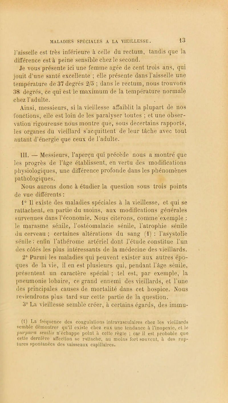 l’aisselle est très inférieure à celle tlu rectum, tandis que la différence esta peine sensible chez le second. Je vous présente ici une femme âgée de cent trois ans, qui jouit d’une santé excellente ; elle présente dans l’aisselle une température de 37 degrés 2/5 ; dans le rectum, nous trouvons 38 degrés, ce qui est le maximum de la température normale chez l’adulte. Ainsi, messieurs, si la vieillesse affaiblit la plupart de nos fonctions, elle est loin de les paralyser loutes ; et une obser- vation rigoureuse nous montre que, sous decertains rapporLs, les organes du vieillard s’acquittent de leur tâche avec tout autant d’énergie que ceux de l'adulte. III. — Messieurs, l’aperçu qui précède nous a montré que les progrès de l’âge établissent, en vertu des modifications physiologiques, une différence profonde dans les phénomènes pathologiques. Nous aurons donc à étudier la question sous trois points de vue différents : 1° Il existe des maladies spéciales cà la vieillesse, et qui se rattachent, en partie du moins, aux modifications générales survenues dans l’économie. Nous citerons, comme exemple : le marasme sénile, l’ostéomalacie sénile, l'atrophie sénile du cerveau ; certaines altérations du sang (1) : l’asystolie sénile; enfin l’athérome artériel dont l’étude constitue l’un des côtés les plus intéressants de la médecine des vieillards. 2° Parmi les maladies qui peuvent exister aux autres épo- ques de la vie, il en est plusieurs qui, pendant l'âge sénile, présentent un caractère spécial ; tel est, par exemple, la pneumonie lobaire, ce grand ennemi des vieillards, et l'une des principales causes de mortalité dans cet hospice. Nous reviendrons plus tard sur celle partie de la question. 3° La vieillesse semble créer, a certains égards, des imrnu- (I) La fréquence des coagulations intravasculaires chez les vieillards semble démontrer qu’il existe chez eux une tendance il l'inopexie, et le purpura senilis n’échappe point à cette règle ; car il est probable que cetle dernière affection se rattache, au moins fort souvent, à des rup- tures spontanées des vaisseaux capillaires.