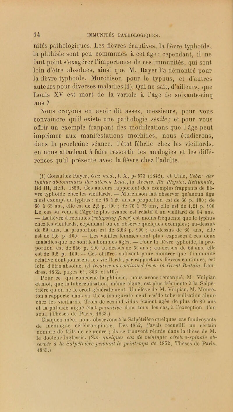 U IMMUNITÉS PATHOLOGIQUES. nités pathologiques. Les fièvres éruptives, la fièvre typhoïde, la phthisie sont peu communes à cet âge ; cependant, il ne faut point s’exagérer l’importance de ces immunités, qui sont loin d’ctre absolues, ainsi que M. ltayer l’a démontré pour la fièvre typhoïde, Murcbison pour le typhus, et d’autres auteurs pour diverses maladies (1). Qui ne sait, d’ailleurs, que Louis XV est mort de la variole à l’âge de soixante-cinq ans ? Nous croyons en avoir dit assez, messieurs, pour vous convaincre qu’il existe une pathologie sénile ; et pour vous offrir un exemple frappant des modifications que l’âge peut imprimer aux manifestations morbides, nous étudierons, dans la prochaine séance, l’état fébrile chez les vieillards, en nous attachant à faire ressortir les analogies et les diffé- rences qu’il présente avec la fièvre chez l’adulte. (1) Consultez Rayer, Gaz méd., t. X, p. 573 (1S42), et Uhle, Uebcr der typhus abdotninalis der alteren Leut., in Archiv. fur Physiot. Heiluknde, Bd III, Heft. 1859. Ces auteurs rapportent des exemples frappants de fiè- vre typhoïde chez les vieillards. — Murchison fait observer qu'aucun âge n’est exempt du typhus : de 15 îi 20 ans la proportion est de 66 p. 100 ; de 60 à 65 ans, elle est de 2,5 p. 100 ; de 70 à 75 ans, elle est de 1,21 p. 100 Le cas survenu â l’âge-le plus avancé est relatif â un vieillard de 84 ans. — La fièvre à rechutes (relapsing fever) est moins fréquente que le typhus chez les vieillards, cependant on en observe quelques exemples; au-dessus de 50 ans, la proportion est de 6,63 p. 100 ; au-dessus de 60 ans, elle est de 1,6 p. 10U. — Les vieilles femmes sont plus exposées aces deux maladies que ne sont les hommes âgés. — Pour la fièvre typhoïde, la pro- portion est de 846 p. 100 au-dessus de 50 ans ; au-dessus de 60 ans, elle est de 0,5 p. 100. — Ces chiffres suffisent pour montrer que l’immunité relative dont jouissent les vieillards, par rapport aux fièvres continues, est loin d’être absolue. (A treatise on continued fever in Great Britain. Lon- dres, 1862. pages 61, 303, et 410.) Pour ce qui concerne la phthisie, nous avons remarqué, M. Vulpian et moi, que la tuberculisation, même aiguë, est plus fréquente â la Salpê- trière qu’on ne le croit généralement. Un élève de M. Vulpian, M. Moure- ton a rapporté dans sa thèse inaugurale neuf cas’de tuberculisation aiguë chez les vieillards. Trois de ces individus étaient âgés de plus de 80 ans et laphlliisie aiguë était primitive dans tous les cas, à l’exception d’un seul, (Thèses de Paris, 1863.) Chaqueannée, nous observons à la Salpêtrière quelques cas foudroyants de méningite cérébro-spinale. Dès 1852, j'avais recueilli un certain nombre de faits de ce genre ; ils se trouvent réunis dans la thèse de M. le docteur Inglessis. (Sur quelques cas de méningie cérébro-spinale ob- servés à la Salpétrière pendant le printemps de 1852. Thèses de Paris, 1855.)