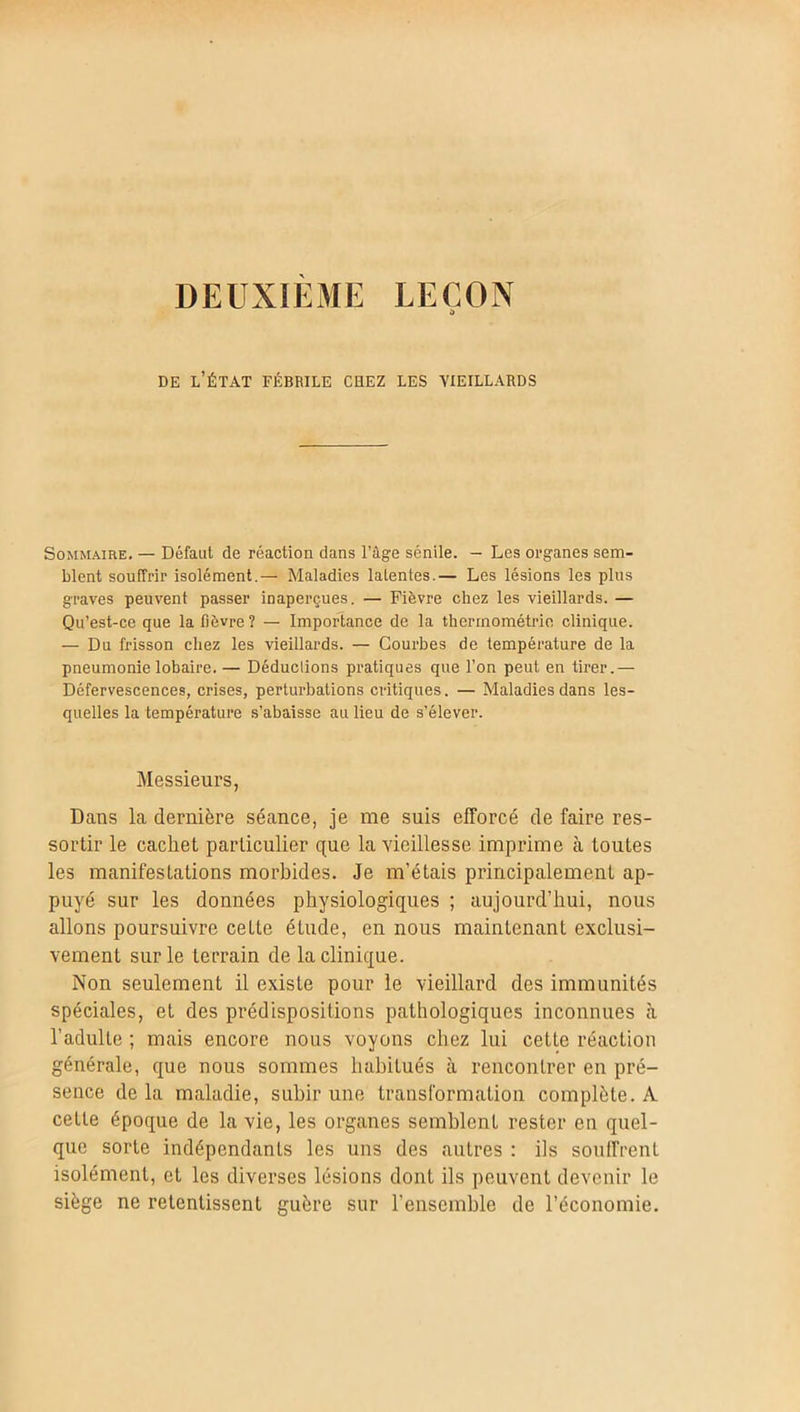 DEUXIEME LEÇON S» de l’état fébrile chez les vieillards Sommaire. — Défaut de réaction dans l’âge sénile. — Les organes sem- blent souffrir isolément.— Maladies latentes.— Les lésions les plus graves peuvent passer inaperçues. — Fièvre chez les vieillards. — Qu’est-ce que la lièvre? — Importance de la thermométrie clinique. — Du frisson chez les vieillards. — Courbes de température de la pneumonie lobaire. — Déduclions pratiques que l’on peut en tirer.— Défervescences, crises, perturbations critiques. — Maladies dans les- quelles la température s’abaisse au lieu de s’élever. Messieurs, Dans la dernière séance, je me suis efforcé de faire res- sortir le cachet particulier que la vieillesse imprime à toutes les manifestations morbides. Je m’étais principalement ap- puyé sur les données physiologiques ; aujourd’hui, nous allons poursuivre cette étude, en nous maintenant exclusi- vement sur le terrain de la clinique. Non seulement il existe pour le vieillard des immunités spéciales, et des prédispositions pathologiques inconnues à l’adulte ; mais encore nous voyons chez lui cette réaction générale, que nous sommes habitués à rencontrer en pré- sence delà maladie, subir une transformation complète. A cette époque de la vie, les organes semblent rester en quel- que sorte indépendants les uns des autres : ils souffrent isolément, et les diverses lésions dont ils peuvent devenir le siège ne retentissent guère sur l’ensemble de l’économie.