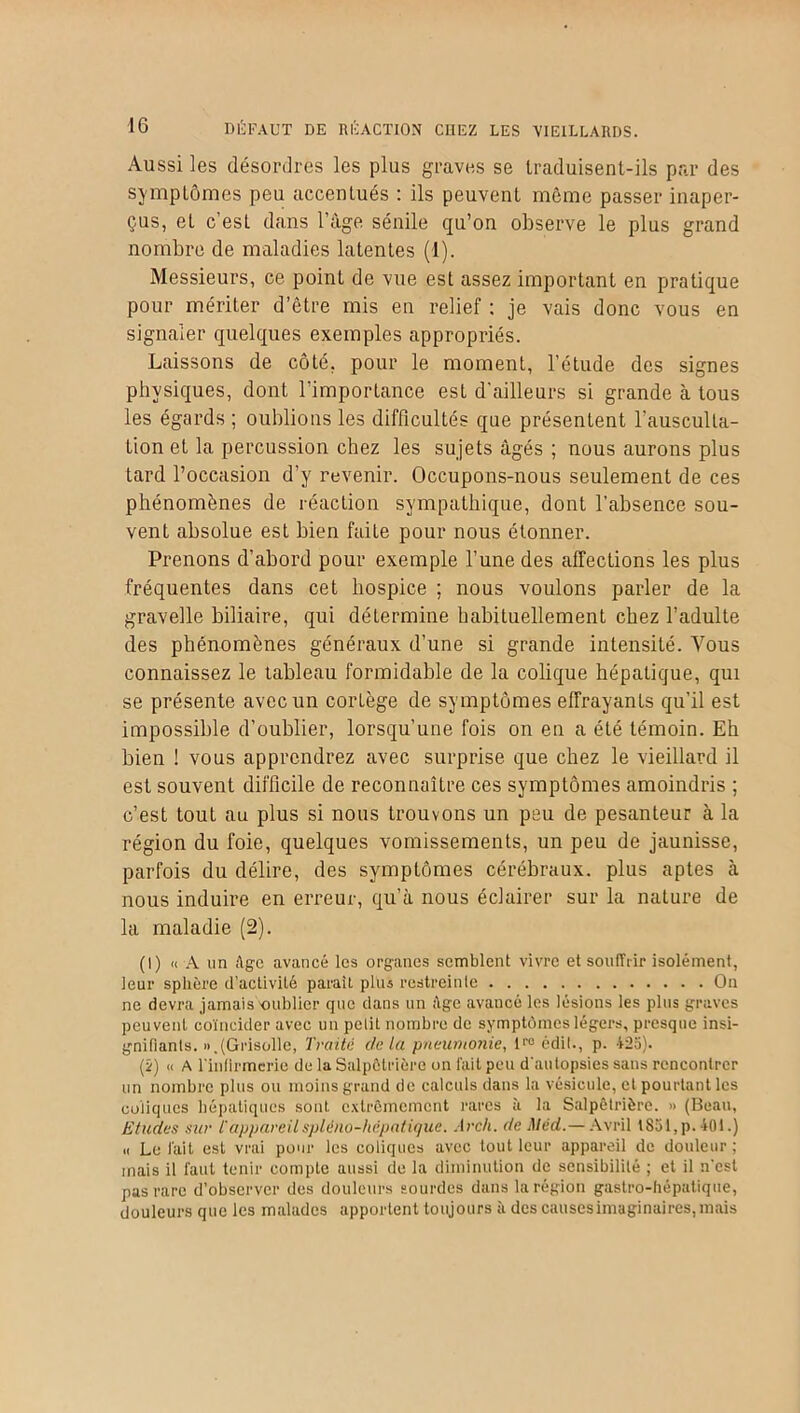 Aussi les désordres les plus graves se traduisent-ils par des symptômes peu accentués : ils peuvent même passer inaper- çus, et c’est dans l’àge sénile qu’on observe le plus grand nombre de maladies latentes (1). Messieurs, ce point de vue est assez important en pratique pour mériter d’être mis en relief : je vais donc vous en signaler quelques exemples appropriés. Laissons de côté, pour le moment, l’étude des signes physiques, dont l’importance est d'ailleurs si grande à tous les égards ; oublions les difficultés que présentent l’ausculta- tion et la percussion chez les sujets âgés ; nous aurons plus tard l’occasion d’y revenir. Occupons-nous seulement de ces phénomènes de réaction sympathique, dont l’absence sou- vent absolue est bien faite pour nous étonner. Prenons d’abord pour exemple l’une des affections les plus fréquentes dans cet hospice ; nous voulons parler de la gravelle biliaire, qui détermine habituellement chez l’adulte des phénomènes généraux d’une si grande intensité. Vous connaissez le tableau formidable de la colique hépatique, qui se présente avec un corLège de symptômes effrayants qu’il est impossible d’oublier, lorsqu’une fois on en a été témoin. Eh bien ! vous apprendrez avec surprise que chez le vieillard il est souvent difficile de reconnaître ces symptômes amoindris ; c’est tout au plus si nous trouvons un peu de pesanteur à la région du foie, quelques vomissements, un peu de jaunisse, parfois du délire, des symptômes cérébraux, plus aptes à nous induire en erreur, qu’à nous éclairer sur la nature de la maladie (2). (I) « A un Age avancé les organes semblent vivre et souffrir isolément, leur sphère d’activité parait plus restreinte On ne devra jamais'oublier que dans un Age avancé les lésions les plus graves peuvent coïncider avec un petit nombre de symptômes légers, presque insi- gnifiants. «.(Grisolle, Traité delà pneumonie, l1-0 édit., p. 425). (î) « A l'infirmerie de la Salpêtrière on fait peu d'autopsies sans rencontrer un nombre plus ou moins grand de calculs dans la vésicule, et pourtant les coliques hépatiques sont extrêmement rares à la Salpêtrière. » (Beau, Etudes sur l'appareilspléno-hcpatique. Arch. de Méd.— Avril lS51,p. 401.) « Le fait est vrai pour les coliques avec tout leur appareil de douleur; mais il faut tenir compte aussi de la diminution de sensibilité ; et il n'est pas rare d’observer des douleurs sourdes dans la région gastro-hépatique, douleurs que les malades apportent toujours à des causesimaginaires,mais