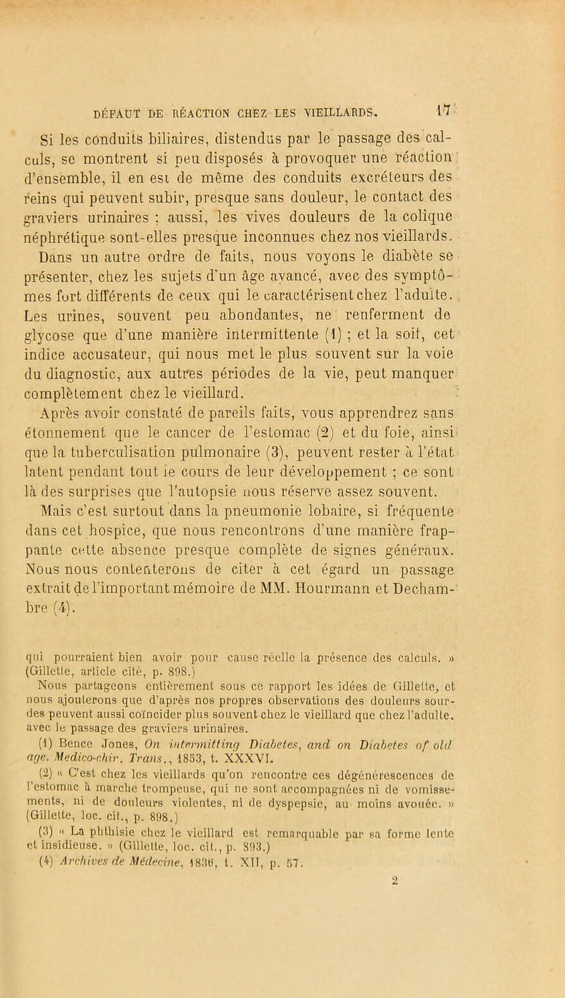 Si les conduits biliaires, distendus par le passage des cal- culs, se montrent si peu disposés à provoquer une réaction d’ensemble, il en esi de môme des conduits excréteurs des reins qui peuvent subir, presque sans douleur, le contact des graviers urinaires ; aussi, les vives douleurs de la colique néphrétique sont-elles presque inconnues chez nos vieillards. Dans un autre ordre de faits, nous voyons le diabète se présenter, chez les sujets d'un âge avancé, avec des symptô- mes furt différents de ceux qui le caractérisent chez l’adulte. Les urines, souvent peu abondantes, ne renferment de glycose que d’une manière intermittente (1) ; et la soit, cet indice accusateur, qui nous met le plus souvent sur la voie du diagnostic, aux autres périodes de la vie, peut manquer complètement chez le vieillard. Après avoir constaté de pareils faits, vous apprendrez sans étonnement que le cancer de l’estomac (2) et du foie, ainsi que la tuberculisation pulmonaire (3), peuvent rester à l’état latent pendant tout ie cours de leur développement ; ce sont là des surprises que l’autopsie nous réserve assez souvent. Mais c’est surtout dans la pneumonie lobaire, si fréquente dans cet hospice, que nous rencontrons d’une manière frap- pante cette absence presque complète de signes généraux. Nous nous contenterons de citer à cet égard un passage extrait de l'important mémoire de MM. Hourmann et Decham- bre (4). qui pourraient bien avoir pour cause réelle la présence des calculs. » (Gillette, article cité, p. 898.) Nous partageons entièrement sous ce rapport les idées de Gillette, et nous ajouterons que d’après nos propres observations des douleurs sour- des peuvent aussi coïncider plus souvent chez le vieillard que chez l’adulte, avec le passage des graviers urinaires. (1) Bence Jones, On intr.rmitting Diabètes, and on Diabètes of old ar/e. Medico-r.hir. Traits., 1853, t. XXXVI. (2) « C’est chez les vieillards qu’on rencontre ces dégénérescences de l’estomac à marche trompeuse, qui ne sont arcompagnées ni de vomisse- ments, ni de douleurs violentes, ni de dyspepsie, au moins avouée. » (Gillette, loc. cil., p. 898.) (3) '< La phthisie chez le vieillard est remarquable par sa forme lente et insidieuse. » (Gillette, loc. cit., p. 893.) (4) Archives de Médecine, I83ti, l. XII, p. 57.