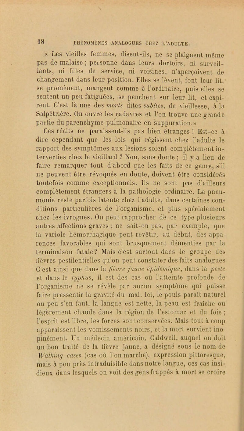 « Les vieilles femmes, disent-ils, ne se plaignent môme pas de malaise 5 personne dans leurs dortoirs, ni surveil- lants, ni filles de service, ni voisines, n’aperçoivent de changement dans leur position. Elles se lèvent, font leur lit, se promènent, mangent comme à l’ordinaire, puis elles se sentent un peu fatiguées, se penchent sur leur lit, et expi- rent. C’est là une des morts dites subites, de vieillesse, à la Salpêtrière. On ouvre les cadavres et l’on trouve une grande partie du parenchyme pulmonaire en suppuration.» Ces récits ne paraissent-ils pas bien étranges ! Est-ce à dire cependant que les lois qui régissent chez l’adulte le rapport des symptômes aux lésions soient complètement in- terverties chez le vieillard ? Non, sans doute ; il y a lieu de faire remarquer tout d’abord que les faits de ce genre, s’il ne peuvent être révoqués en doute, doivent être considérés toutefois comme exceptionnels. Ils ne sont pas d’ailleurs complètement étrangers à la pathologie ordinaire. La pneu- monie reste parfois latente chez l’adulte, dans certaines con- ditions particulières de l’organisme, et plus spécialement chez les ivrognes. On peut rapprocher de ce type plusieurs autres affections graves ; ne sait-on pas, par exemple, que la variole hémorrhagique peut revêtir, au début, des appa- rences favorables qui sont brusquement démenties par la terminaison fatale? Mais c’est surtout dans le groupe des fièvres pestilentielles qu’on peut constater des faits analogues C’est ainsi que dans la fièvre jaune épidémique, dans la peste et dans le typhus, il est des cas où l’atteinte profonde de l’organisme ne se révèle par aucun symptôme qui puisse faire pressentir la gravité du mal. Ici, le pouls paraît naturel ou peu s’en faut, la langue est nette, la peau est fraîche ou légèrement chaude dans la région de l’estomac et du foie ; l’esprit est libre, les forces sont conservées. Mais tout à coup apparaissent les vomissements noirs, et la mort survient ino- pinément. Un médecin américain, Caldwell, auquel on doit un bon traité de la fièvre jaune, a désigné sous le nom de Walking cases (cas où l’on marche), expression pittoresque, mais à peu près intraduisible dans notre langue, ces cas insi- dieux dans lesquels on voit des gens frappés à mort se croire