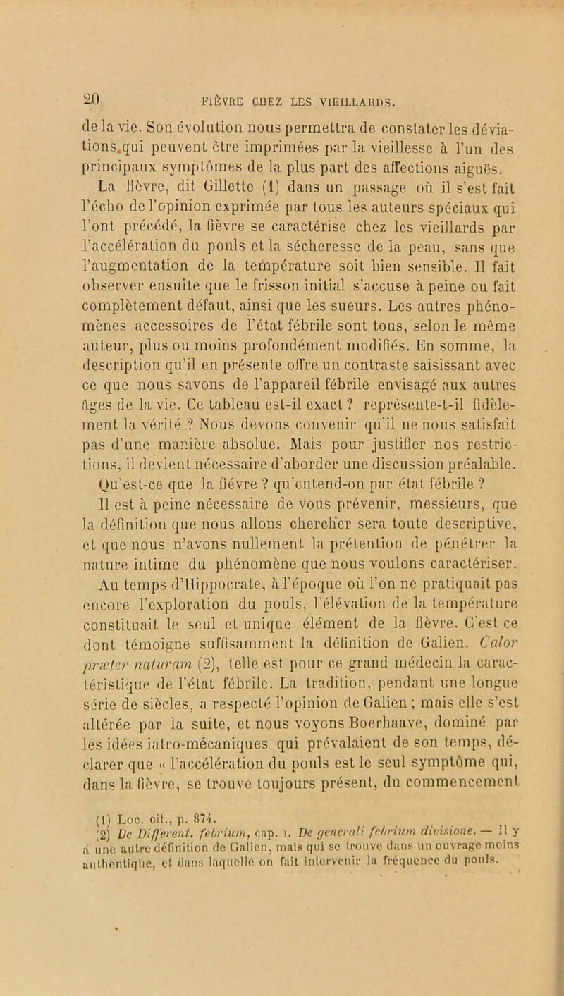 de la vie. Son évolution nous permettra de constater les dévia- tions.qui peuvent être imprimées par la vieillesse à l’un des principaux symptômes de la plus part des affections aiguës. La lièvre, dit Gillette (1) dans un passage où il s’est fait l’écho de l’opinion exprimée par tous les auteurs spéciaux qui l’ont précédé, la fièvre se caractérise chez les vieillards par l’accélération du pouls et la sécheresse de la peau, sans que l’augmentation de la température soit bien sensible. 11 fait observer ensuite que le frisson initial s’accuse à peine ou fait complètement défaut, ainsi que les sueurs. Les autres phéno- mènes accessoires de l'état fébrile sont tous, selon le même auteur, plus ou moins profondément modifiés. En somme, la description qu’il en présente offre un contraste saisissant avec ce que nous savons de l’appareil fébrile envisagé aux autres âges de la vie. Ce tableau est-il exact ? représente-t-il fidèle- ment la vérité ? Nous devons convenir qu’il ne nous satisfait pas d’une manière absolue. Mais pour justifier nos restric- tions, il devient nécessaire d’aborder une discussion préalable. Qu’est-ce que la fièvre ? qu’entend-on par état fébrile ? 11 est à peine nécessaire de vous prévenir, messieurs, que la définition que nous allons chercher sera toute descriptive, et que nous n’avons nullement la prétention de pénétrer la nature intime du phénomène que nous voulons caractériser. Au temps d’Hippocrate, à l’époque où l’on ne pratiquait pas encore l’exploration du pouls, l’élévation de la température constituait le seul et unique élément de la fièvre. C'est ce dont témoigne suffisamment la définition de Galien. Calor prætcr naturam (2), telle est pour ce grand médecin la carac- téristique de l’état fébrile. La tradition, pendant une longue série de siècles, a respecté l’opinion de Galien ; mais elle s’est altérée par la suite, et nous voyons Boerhaave, dominé par les idées ialro-mécaniques qui prévalaient de son temps, dé- clarer que « l’accélération du pouls est le seul symptôme qui, dans la fièvre, se trouve toujours présent, du commencement (1) Loc. cit., p. 874. (2) De Différent, febrium, cap. î. De generali febrium divisionc. — H y a une autre définition de Galien, mais qui se trouve dans un ouvrage moins authentique, et dans laquelle on fait intervenir la fréquence du pouls.