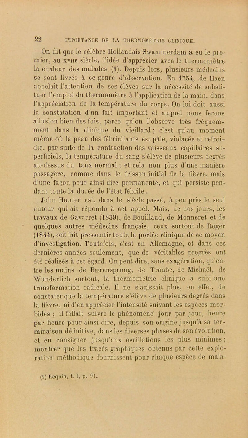 On dit que le célèbre Hollandais Swammerdam a eu le pre- mier, au xvne siècle, l’idée d’apprécier avec le thermomètre la chaleur des malades (1). Depuis lors, plusieurs médecins se sont livrés à ce genre d’observation. En 1754, de Haen appelait l’attention de ses élèves sur la nécessité de substi- tuer l’emploi du thermomètre à l'application de la main, dans l’appréciation de la température du corps. On lui doit aussi la constatation d’un fait important et auquel nous ferons allusion bien des fois, parce qu’on l’observe très fréquem- ment dans la clinique du vieillard ; c’est qu’au moment même ou la peau des fébricitants est pâle, violacée et refroi- die, par suite de la contraction des vaisseaux capillaires su- perficiels, la température du sang s’élève de plusieurs degrés au-dessus du taux normal ; et cela non plus dJune manière passagère, comme dans le frisson initial de la fièvre, mais d'une façon pour ainsi dire permanente, et qui persiste pen- dant toute la durée de l’état fébrile. John Hunier est, dans le siècle passé, à peu près le seul auteur qui ait répondu à cet appel. Mais, de nos jours, les travaux de Gavarret (1839), deBouillaud, de Monneret et de quelques autres médecins français, ceux surtout de Roger (1844), ont fait pressentir toute la portée clinique de ce moyen d’investigation. Toutefois, c’est en Allemagne, et dans ces dernières années seulement, que de véritables progrès ont été réalisés à cet égard. On peut dire, sans exagération, qu’en- tre les mains de Bærensprung, de Traube, de Michaël, de Wunderlich surtout, la thermométrie clinique a subi une transformation radicale. Il ne s’agissait plus, en effet, de constater que la température s’élève de plusieurs degrés dans la lièvre, ni d’en apprécier l’intensité suivant les espèces mor- bides ; il fallait suivre le phénomène jour par jour, heure par heure pour ainsi dire, depuis son origine jusqu’à sa ter- minaison définitive, dans les diverses phases de son évolution, et en consigner jusqu’aux oscillations les plus minimes ; montrer que les tracés graphiques obtenus par cette explo- ration méthodique fournissent pour chaque espèce de mala- (1) Requin, t. 1, p. 9!.