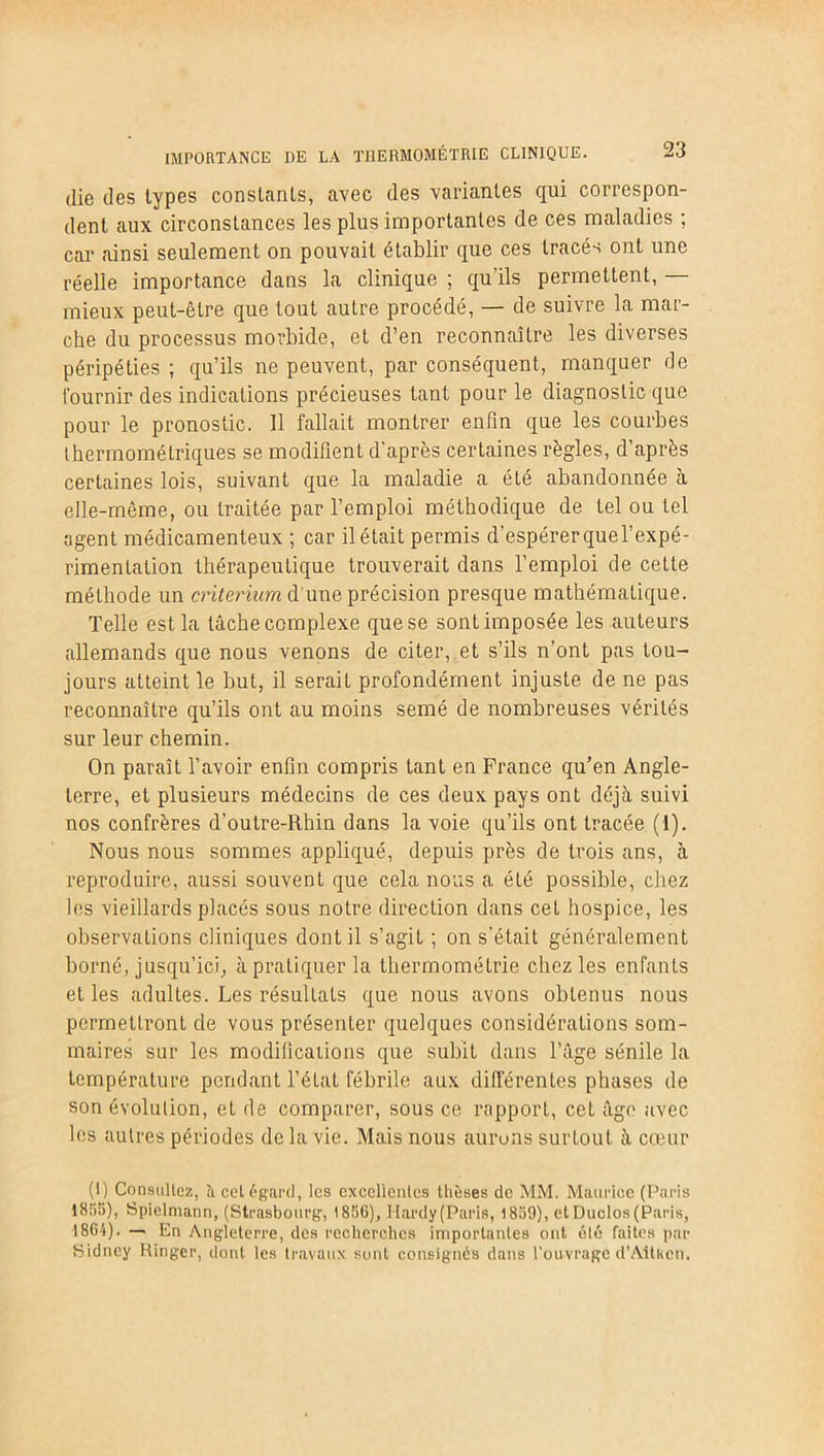 die des types constants, avec des variantes qui correspon- dent aux circonstances les plus importantes de ces maladies ; car ainsi seulement on pouvait établir que ces tracés ont une réelle importance dans la clinique ; qu’ils permettent, — mieux peut-être que tout autre procédé, — de suivre la mar- che du processus morbide, et d’en reconnaître les diverses péripéties ; qu’ils ne peuvent, par conséquent, manquer de Fournir des indications précieuses tant pour le diagnostic que pour le pronostic. 11 fallait montrer enfin que les courbes thermométriques se modifient d’après certaines règles, d’après certaines lois, suivant que la maladie a été abandonnée à elle-même, ou traitée par l’emploi méthodique de tel ou tel agent médicamenteux ; car il était permis d’espérer quel’expé- rimentation thérapeutique trouverait dans l’emploi de cette méthode un critérium d'une précision presque mathématique. Telle est la tâche complexe que se sont imposée les auteurs allemands que nous venons de citer, et s’ils n’ont pas tou- jours atteint le but, il serait profondément injuste de ne pas reconnaître qu’ils ont au moins semé de nombreuses vérités sur leur chemin. On paraît l’avoir enfin compris tant en France qu’en Angle- terre, et plusieurs médecins de ces deux pays ont déjà suivi nos confrères d’outre-Rhin dans la voie qu’ils ont tracée (1). Nous nous sommes appliqué, depuis près de trois ans, à reproduire, aussi souvent que cela nous a été possible, chez les vieillards placés sous notre direction dans cet hospice, les observations cliniques dont il s’agit ; on s’était généralement borné, jusqu’ici; à pratiquer la thermométrie chez les enfants et les adultes. Les résultats que nous avons obtenus nous permettront de vous présenter quelques considérations som- maires sur les modifications que subit dans l’âge sénile la température pendant l’état fébrile aux différentes phases de son évolution, et de comparer, sous ce rapport, cet âge avec les autres périodes de la vie. Mais nous aurons surtout à cœur (1) Consultez, îi cet égard, les excellentes thèses de MM. Maurice (Paris 1855), Spielntann, (Strasbourg, 1856), Hardy (Paris, 1859), et Duclos (Paris, 1864). — En Angleterre, des recherches importantes ont été faites par Sidney Ringer, dont les travaux sont consignés dans l'ouvrage d’Attlicn.