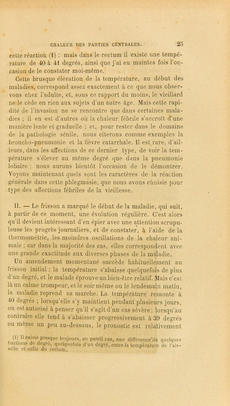 cette réaction (I) : mais dans le rectum il existe une tempé- rature de 40 à 41 degrés, ainsi que j’ai eu maintes fois l’oc- casion de le constater moi-même. Cette brusque élévation de la température, au début des maladies, correspond assez exactement à ce que nous obser- vons chez l’adulLe, et, sous ce rapport du moins, le vieillard ne le cède en rien aux sujets d’un autre âge. Mais cette rapi- dité de l’invasion ne se rencontre que dans certaines mala- dies ; il en est d’autres où la chaleur fébrile s’accroît d’une manière lente et graduelle ; et, pour rester dans le domaine de la pathologie sénile, nous citerons comme exemples la broncho-pneumonie et la fièvre catarrhale. Il est rare, d’ail- leurs, dans les affections de ce dernier type, de voir la tem- pérature s’élever au même degré que dans la pneumonie lobaire ; nous aurons bientôt l’occasion de le démontrer. Voyons maintenant quels sont les caractères de la réaction générale dans cette phlegmasie, que nous avons choisie pour type des affections fébriles de la vieillesse. II. — Le frisson a marqué le début de la maladie, qui suit, à partir de ce moment, une évolution régulière. C’est alors qu’il devient intéressant d’en épier avec une attention scrupu- leuse les progrès journaliers, et de constater, à l’aide de la thermométrie, les moindres oscillations de la chaleur ani- male ; car dans la majorité des cas, elles correspondent avec une grande exactitude aux diverses phases de la maladie. Un amendement momentané succède habituellement au frisson initial : la température s’abaisse quelquefois de plus d’un degré, et le malade éprouve un bien-être relatif. Mais c’est là un calme trompeur, et le soir même ou le lendemain matin, la maladie reprend sa marche. La température remonte à 40 degrés ; lorsqu’elle s’y maintient pendant plusieurs jours, on est autorisé à penser qu’il s’agit d'un cas sévère: lorsqu’au contraire elle tend à s’abaisser progressivement à 39 degrés ou même un peu au-dessous, le pronostic est relativement (I) Il existe presque toujours, en pareil pas, une dilTérence'de quelques fractions de degru, quelquefois d’un degré, entre la température de l'ais- selle et celle du rectum.